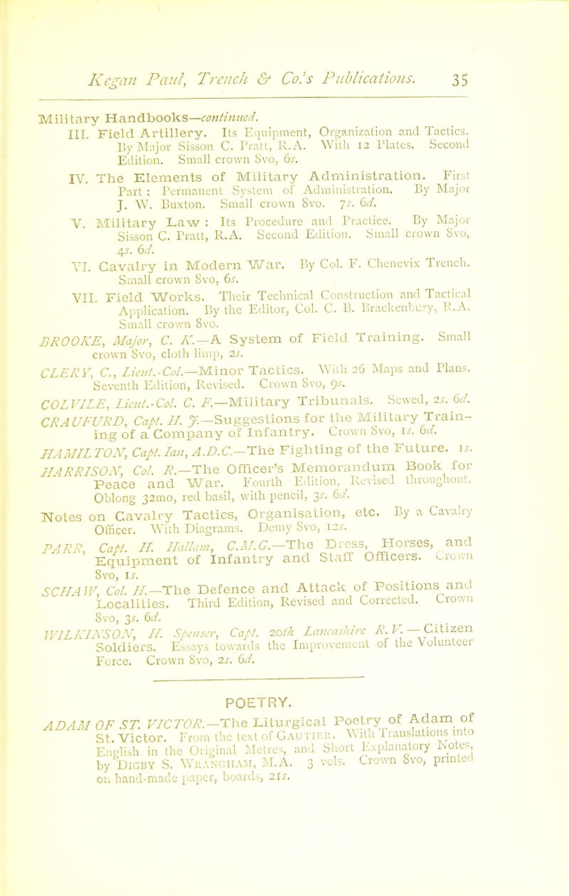 Military Handbooks—continued. III. Field Artillery. Its Equipment, Organization and Tactics. I5y Major Sisson C. Pratt, R. A. Witli 12 Plates. Second Edition. Small crown 8vo, 6r. IV. The Eléments of Military Administration. First Part : Permanent System of Administration. By Major J. W. Buxton. Small crown 8vo. ’]s. <ùd. V. Military Law : Its Procedure and Practice. By Major Sisson C. Pratt, R.A. Second Edition. Small crown 8vo, 4r. 6d. VI. Cavalry in Modem War. By Col. F. Chenevi.x Trench. Small crown 8vo, 6r. VII. Field Works. Thcir Technical Construction and Tactical Application. By lhe Fditor, Col. C. B. Lrackenhury, R.A. Small crown 8vo. BROOKE, Major, C. A'.—A System of Field Training. Small crown 8vo, cloth limp, 2s. CLERY, C., Lieuf.-Col—yi\nov Tactics. Wilh 26 Maps and Plans. Seventh Edition, Revised. Crown 8vo, gr. COLVILE, Lüut.-Col. C. A—Military Tribunals. Sewed, 2r. 6d. CRAUFURD, Capt. IL y.—Suggestions for tlie Military Train- ing of a Company of Infantry. Crown 8vo, \s. bd. HAMILTON, Capt. lan, The Fighting of the Future. \s. HARRISOM, Col. A'.—The OfTicer’s Mémorandum Book for Peace and War. Eourth Edition, Revised tliroughout. Oblong 32mo, red basil, with pencil, 3J. bd. Notes on Cavalry Tactics, Organisation, etc. By a Cavalry Office!'. Vitli Diagrams. Demy Svo, i2j. PARR, Catt. H. Hallam, C.7IAC.—The Dress, Horses, and Equipment of Infantry and Staff Offîcers. Crown Svo, ir. SCIIAJV, Col. /A—The Defence and Attack of Positions and Localities. Third Edition, Revised and Corrected. Crown Svo, 3r. bd. WILKINSON, IL Spenser, Capt. 20th Lancashirc A. M —Citizen Soldiers. Es.says towards the Improvement of tlie Volunteei Force. Crown Svo, 2s. bd. POETRY. ADAM OF ST. VICTOR.—The Liturgical Poetry of Adam of St. Victor. From the text of Gautier. With 1 ranslations into English in the Original Mètres, and Short E.xplanatory kotc.s, by Digby s. Wr.vngiiam, M.A. 3 vols. Crown Svo, pnnted ou hand-made paper, boards, 21s.