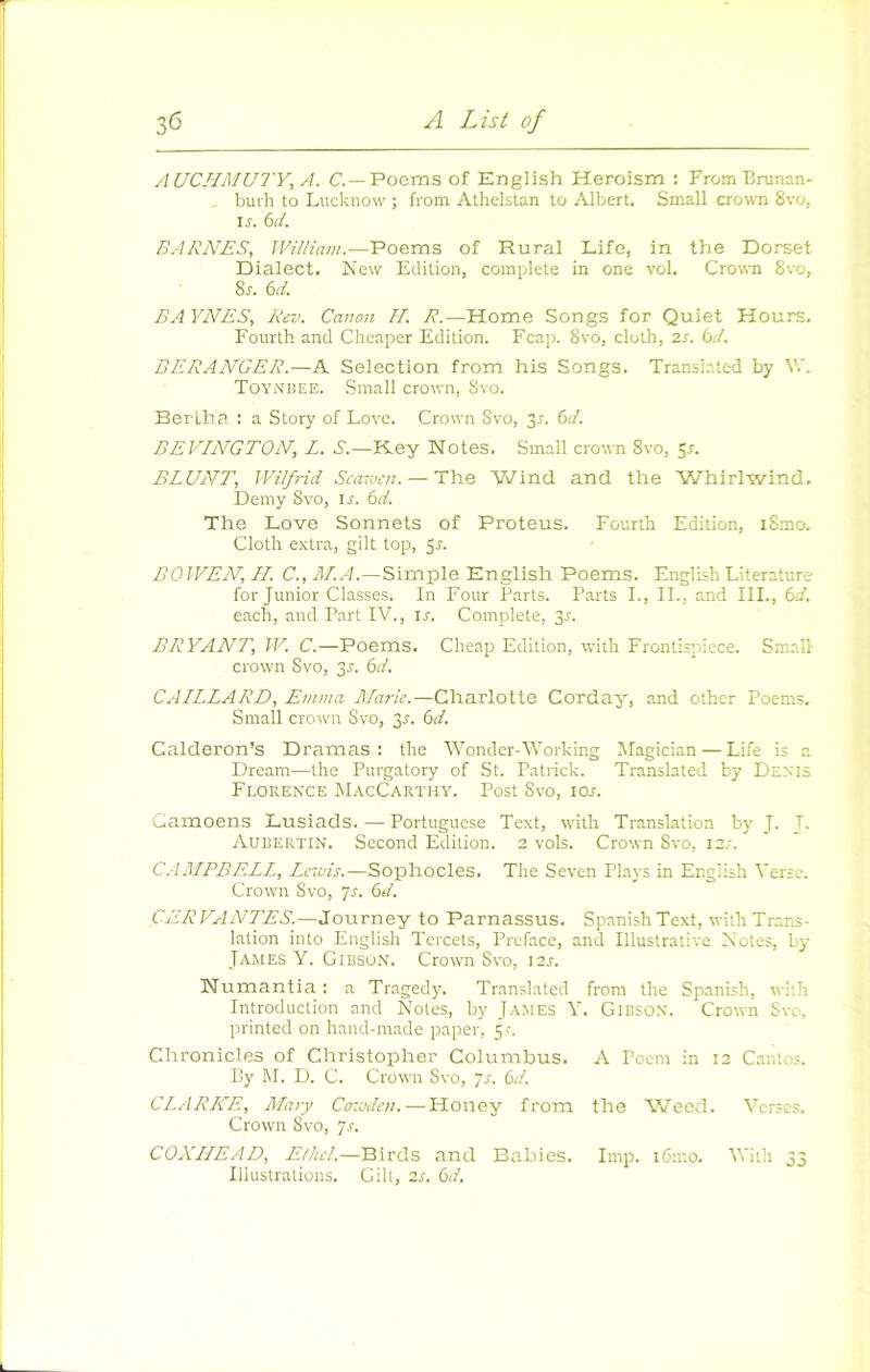 AUCHMUTY, A. C. —Poems of English Heroism : FromBrunan- , burh to Lucknow ; from Athelstan to Albert. Small crown 8vo, ir. bd. BARNES, William.—Poems of Rural Life, in the Dorset Dialect. New Edition, complété in one vol. Crown Svo, 8r. bd. BAYNES, Rev. Canon H. R.—Home Songs for Quiet Hours. Fourth and Cheaper Edition. Fcap. 8vo, cloth, 2.s. bd. BERANGER.—A Sélection from his Songs. Translated by V.'. TOYNiiEE. Small Crown, Svo. Bertba : a Story of Love. Crown Svo, 3^. bd. BEVINGTON, L. S.—Key Notes. Small crown Svo, 5r. BLUNT, Wil/rid Scaraen. —The Wind and ttie Whirlwind, Demy Svo, ir. bd. The Love Sonnets of Proteus. Fourth Edition, iSmo. Cloth extra, gilt top, 5J. BOWEN, //. C., Simple English Poems. English Literature for Junior Classes. In Four Parts. Parts L, II., and III., bd. each, and Part IV., ir. Complété, 3r. BRYANT, W. C.—Poems. Cheap Edition, with Frontispicce. Small Crown Svo, 3J. bd. GAILLARD, Emma Mark.—Charlotte Corday, and other Poems. Small crown Svo, 3^. bd. Calderon’s Dramas : the Wonder-Working Magician — Life is a Dream—the Purgatory of St. Patrick. Translated by Dexis Floren'ce MacCarthy. Post Svo, 10s. Gamoens Lusiads. — Portuguese Text, with Translation by J. T. Aubertin. Second Edition. 2 vols. Crown Svo, izs. C.-IMPBELL, Lezvis.—Sophocles. The Seven Plays in English Verse. Crown Svo, js. bd. CERVANTES.—Journey to Parnassus. Spanish Text, with Trans- lation into English Tercets, Préfacé, and Illustrative Notes, by James Y. Gibson. Crown Svo, 12s. Numantia ; a Tragedy. Translated from the Spanish, with Introduction and Notes, by James Y. Gibsox. Crown Svo, printed on hand-made paper, 5,f. Chronicles of Christopher Columhus. A Poem in 12 Cantos. By M. D. C. Crown Svo, ys. bd. CLARKE, Mary Cr.uden.—Honey from the Wecd. Verses. Crown Svo, ys. COXHEAD, Elhcl.—Birds and Bahics. lmp. i6mo. Vith 33 Illustrations. Gilt, 2,r. bd.