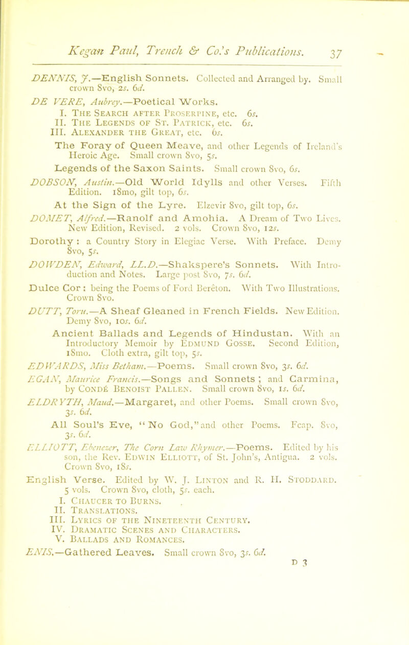 DENNIS, J.—English Sonnets. Collected and Arranged by. Small Crown Svo, 2J. (xi. DE VERE, Anbrey.—Poetical Works. I. The Search after Proserpine, etc. 6r. IL The Legends of St. Patrick, etc. 6s. III. Alexander tue Great, etc. bs. The Foray of Queen Meave, and other Legends of Ircland's Pleroic Age. Small crown Svo, 5^. Legends of the Saxon Saints. Small crown Svo, 6r. DOBSON, Austin.—Old World Idylls and other Verses. Fifih Edition. iSmo, gilt top, 6s. At the Sign of the Lyre. Elzevir Svo, gilt top, 6^. DOMET, Alfred.—Ranolf and Ainohia. A Dream of Two Livcs. New Edition, Revised. 2 vols. Crown Svo, 12^. Dorothy : a Country Story in Elegiac Verse. With Préfacé. Dcmy Svo, Si-. DOtVDEN', Edward, LL.D.—Shakspere’s Sonnets. With Intro- duction and Notes. Large post Svo, js. 6d. Dulce Cor : being the Poems of Ford Perêton. With Two Illustrations. Crown Svo. DUTT, Toril.—A Sheaf Gleaned in French Fields. New Edition. Demy Svo, lor. 6d. Ancient Ballads and Legends of Hindustan. With an Introductory Memoir by Edmond Gosse. Second Edition, iSmo. Cloth extra, gilt top, 5r. EDiVARDS, Miss Betham.—Poems. Small crown Svo, 3L 6d. EGAN, Maurice Francis.—Songs and Sonnets ; and Carmina, by CoNDÉ Benoist Pallen. Small crown Svo, ir. 6d. ELDRYTH, Maud.—Margaret, and other Poems. Small crown Svo, 3r. 6d. Ail SouPs Eve, “No God,”and other Poems. l'cap. Svo, 3s. 6d. ELLIOTT, Ehciiezer, The Corn Law Rhymer.—Poems. Editcd by his son, the Rev. Edwin Elliott, of St. John’s, Antigua. 2 vols. Crown Svo, iSr. English Verse. Edited by W. J. Linton and R. IL Siodd.\kd. 5 vols. Crown Svo, cloth, 5V. each. I. ClIAUCER TO BURNS. IL Translations. III. Lyrics of THE Nineteenth Century. IV. Dramatic Scenes and Characters. V. Ballads and Romances. AATiS.—Gathered Leaves. Small crown Svo, 3^ 6d. D 3