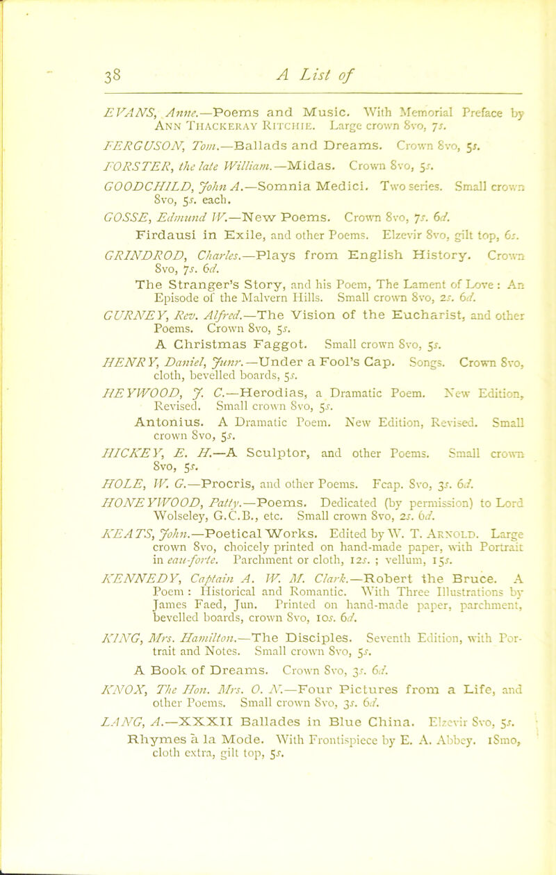 EVANS, Anne.—Poems and Music. With ^^emorial Préfacé by Ann Tiiackeray Ritchie. Large crown 8vo, js. FERGUSON, Tout.—Ballads and Dreams. Crown 8vo, 5r. EORSTER, thelale William.—Midas. Crown 8vo, 5a GOODCHILD, John A.—Somnia Medici. Two sériés. Small crown 8vo, $s. each. GOSSE, Eclmund JF.—New Poems. Crown 8vo, ys. 6d. Firdausi in Exile, and other Poems. Elzevir 8vo, gilt top, 6r. GRINDROD, Charles.—Plays from English History. Crown Svo, ys. bd. The Stranger’s Story, and his Poem, The Lament of Love : An Episode of the Malvern Hills. Small crown Svo, 2s. bd. GURNEY, Rev. Alfred.—The Vision of the Eucharist, and other Poems. Crown Svo, 5r. A Christmas Faggot. Small crown Svo, ^s. HENRY, Daniel, Jmtr.—Under a Fool’s Cap, Songs. Crown Svo, cloth, bevelled boards, 5r. HEYWOOD, J. C.—Herodias, a Dramatic Poem. Xew Edition, Revised. Small crown Svo, 5r. Anlonius. A Dramatic Poem. New' Edition, Revised. Small crown Svo, HICKEY, E. H.—A Sculpter, and other Poems. Small crown Svo, Sr. HOLE, IV, G.—Procris, and other Poems. Fcap. Svo, 3-f. bd. HONEYJVOOD, Patty.—Poems. Dedicated (by permission) to Lord Wolseley, G.C.B., etc. .Small crown Svo, 2s. bd. KEATS, John.—Poetical Works. Edited by W. T. Arnold. Large crown Svo, choicely printed on hand-made paper, with Portrait va. eau forte. Parchment or cloth, I2r. ; vellum, 15^. KENNEDY, Captain A. IV. M. Clark.—Robert the Bruce. A Poem : Historical and Romantic. Vith Three Illustrations b)- James Faed, Jun. Printed on hand-made paper, parchment, bevelled boards, crow'n Svo, lor. bd. KING, Mrs. Hamilion.—The Disciples. Seventh Edition, with Por- trait and Notes. Small crown Svo, 5r. A Book of Dreams. Crown Svo, 31. bd. KNOX, The Hon. Mrs. O. N'.—Four Pictures from a Life, and other Poems. Small crown Svo, 3r. bd. L.ANG, A.—XXXII Ballades in Blue China. Elzevir Svo, 5r. Rhymes à la Mode. With Frontispiece by E. A. Abbey. iSmo, cloth e.vtra, gilt top, 5r.