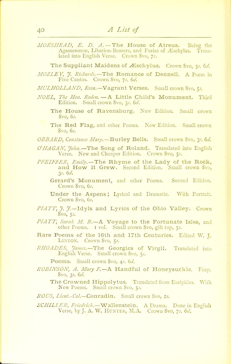 MOLSIIEAD, E. D. A.—The House of Atreus. Being the Agamemnon, Libation-Bearers, and Furies of Æschylus. Trans- lated into English Verse. Crown 8vo, 7r. The Suppliant Maidens of Æschylus. Crown 8vo, ^s. 6d. JIIOZLEV, y. Eickards.—The Romance of Dennell. A Poem in Five Caiilos. Crown 8vo, js. 6d. MULHOLLAA^D, Rosa.—Vagrant Verses. Small crown 8vo, 5r. A^OEL, The Hou. Rodcn.—A Little Child’s Monument. Third Edition. Small crown 8vo, 3^. bd. The House of Ravensburg. New Edition. Small crown Svo, bs. The Red Flag, and other Poeras. New Edition. Small crown Svo, bs. OBBARD, Constance Jtlaiy.—Burley Bells. Small crown Svo, 3/. bd. 0'HAGAN, John.—The Song of Roland. Translated into Englisli Verse. New and Cheaper Edition. Crown Svo, 5r. PFEIFFER, Einily.—The Rhyme of the Lady of the Rock, and How it Grew. Second Edition. Small crown Svo, 3f. bd. Gerard’s Monument, and otlier Poems. Second Edition. Crown Svo, bs. Under the Aspens ; Lyrical and Dramatic. Vith Portrait. Crown Svo, bs. P/ATT, y. y.—Idyls and Lyrics of the Ohio Valley. Crown Svo, Sr. PI ATT, Sarah AI B.—A Voyage to the Fortunate Isles, and other Poems. i vol. Small crown Svo, gilt top, ^s. Rare Poems of the 16th and 17th Centuries. Edited W. J. Li.N'TON. Crown Svo, 5r. RHOADES, yames.—The Georgics of Virgil. Translated into English Verse. Small crown Svo, ^s. Poems. Small crown Svo, ey. bd. ROBIA^SOA^, A. Mary F.—A Handful of Honeysuckle. Fcap. Svo, 3r. bd. The Crowned Hippolytus. Translated from Eurinidcs. Vith New Poems. Small crown Svo, 5^. ROUS, Lient.-Col.—Conradin. Small crown Svo, is. SCHILLER, Friedrich.—Wallenstein. A Drama. Donc in English Verse, by J. A. W. Hunter, M.A. Crown Svo, /r. bd.