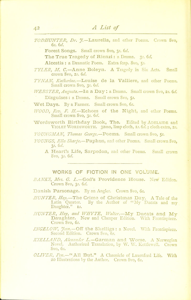 TGDIIUNTER, Dr. J.—Laurella, and ollier Poems. Crown 8vo, 6s. 6d. Forest Songs. Small crown 8vo, ^s. 6d. The True Tragedy of Rienzi ; a Drama. y. 6d. Alcestis : a Dramatic Poem. Extra fcap. 8vo, 51. TYLER, M. C.—Anne Boleyn. A Tragedj' in Six Acts. Small Crown 8vo, zs. 6d. TYNAAT, Katherine.—Louise de la Valliere, and other Poems. Small Crown Svo, 3r. 6d. WEBSTER, Angnsia.—In a Day ; a Drama. Small crown 8vo, 2s. 6d. Disguises : a Drama. Small crown Svo, Sr. Wet Days. By a Farmer. Small crown Svo, 6s. JVOOD, Rev. F. H.—Echoes of the Night, and other Poems. Small Crown Svo, 3r. 6d. Wordsworth Birthday Book, The, Edited by Adélaïde and Violet Wordsworth. 321110, limp cloth, is. 6d. ; cloth extra, 2s. YOUA'GMAA^, Thomas George.—Poems. Small crown Svo, 5^. YOUA^GS, Ella Sharpe.—Paphus, and other Poems. Small crown Svo, 3A 6d. A Heart’s Life, Sarpedon, and other Poems. Small crown Svo, 3A 6d. WORKS OF FIOTION IN ONE VOLUiViE. BANKS, Mrs. G. L.—God’s Providence House. Xew Edition. Crown Svo, 3r. 6d. Danish Parsonage. By an Angler. Crown Svo, 6s. IIUNTER, Hay.—The Crime of Christmas Day. A Taie of the Latin Quarter. By the Author of “My Ducats and my Daughter.” u. IIUNTER, Hay, and WHYTE, Walter.—My Ducats and My Daughter. New and Cheaper Edition. Wiih Frontispiece. Crown Svo, 6a EVGELOÏF, Jean.—on: the Skelligs : a Novel. Wilh Frontispiece. Second Edition. Crown Svo, 6.c. KIELLAND, Alexander L.—Garman and Worse. A Xonvegian Novel. Authorized Translation, by W. W. Kcttlcwell. Crown Svo, 6s. OLIVER, Ben.—“ Ail But.” A Chronicle of Laxenford Life. With 20 Illustrations by the Aiilhor. Crown Svo, 6r.