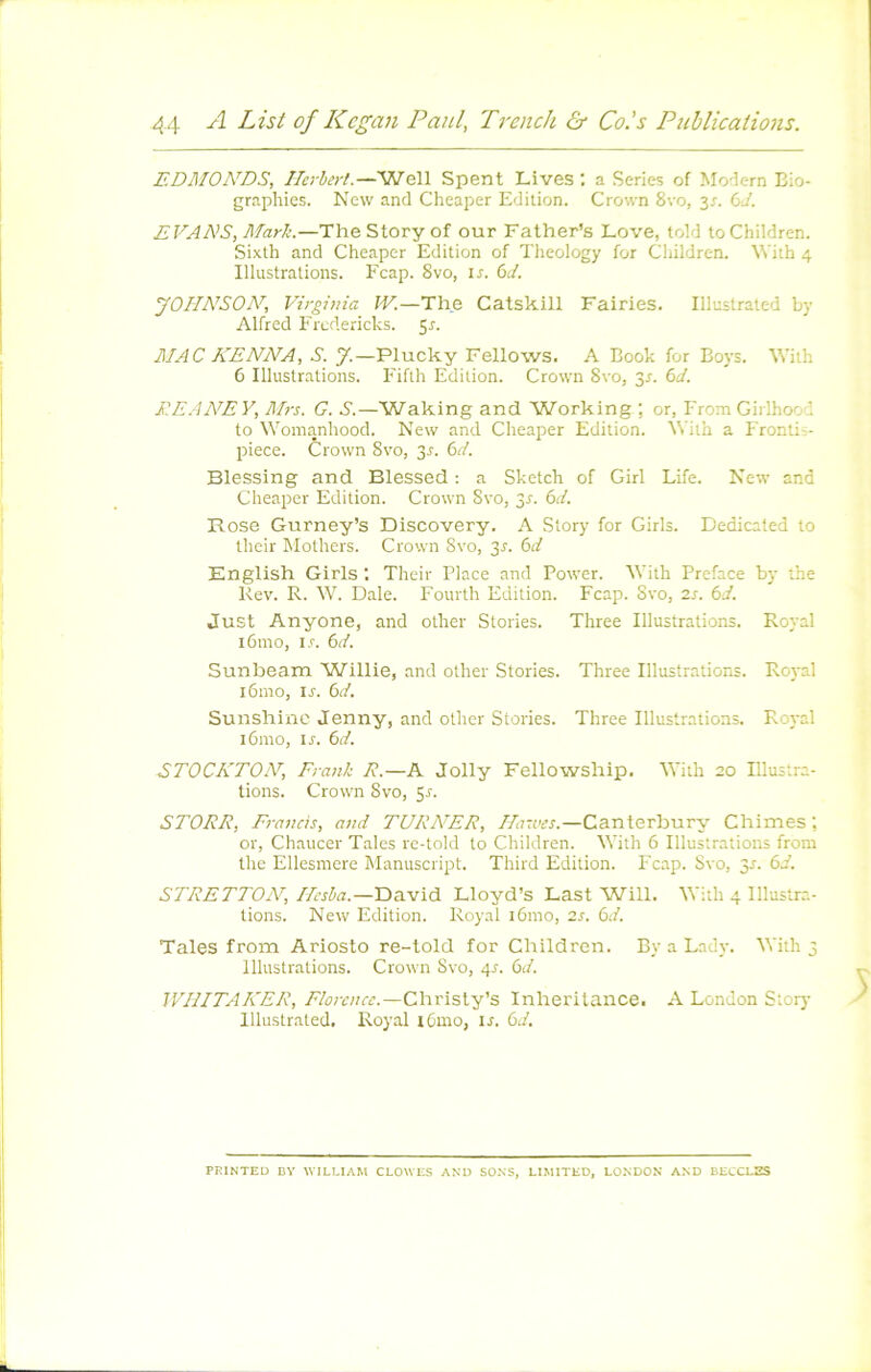 EDMON'DS, Herbert.—Well Spent Lives ; a Sériés of Mo'îern Bio- graphies. New and Cheaper Edition. Crown 8vo, y. bd. EVANS, Marti.—TheStoryof our Father’s Love, told toChildren. Sixth and Cheaper Edition of Theology for Children. NVith 4 Illustrations. Feap. 8vo, is. bd. JOHNSON, Virginia W.—The Catskill Fairies. Illustrated by Alfred Eredericks. 5r. MAC KENNA, S. 7.—Plucky Fellows. A Book for Boys. With 6 Illustrations. Fiflh Edition. Crown 8vo, 3^. bd. EE.4AE Y, Airs. G. S.—Waking and Working ; or, From Girlhood to Womanhood. New and Cheaper Edition. ^Vith a Erontis- piece. Crown 8vo, 3r. bd. Blessing and Blessed : a Sketch of Girl Life. New and Cheaper Edition. Crown Svo, 3r. bd. Rose Gurney’s Discovery. A Story for Girls. Dedicated to their Mothers. Crown Svo, y. bd English Girls : Their Place and Power. R'ith Préfacé by the Rev. R. W. Dale. Eourth Edition. Ecap. Svo, 2s. bd. Just Anyone, and other Stories. Three Illustrations. Royal i6mo, i.r. bd. Sunbeam Willie, and other Stories. Three Illustratioris. Royal i6mo, is. bd. Sunshinc Jenny, and other Stories. Three Illustrations. Royal 161110, ir. bd. STOCKTON, Frank R.—A Jolly Fellowship. With 20 Rlustra- tions. Crown Svo, 5r. STORR, Francis, and TURAER, Hasues.—Canterbnry Chimes ; or, Chaucer Taies re-told to Children. With 6 Illustrations from the Ellesniere Manuscript. Third Edition. Ecap. Svo, 3r. bd. STRETTON, /ArJa.—David Lloyd’s Last Will. With 4 Illustra- tions. New Edition. Royal 161110, 2s. bd. Taies from Ariosto re-told for Children. By a Lady. With 3 Illustrations. Crown Svo, 4^. bd. WHITAKER, Chrisly’s Inberitance. A London Stoiy Illustrated. Royal lOnio, is. bd. PRINTED DY WILLIAM CLOWES AND SONS, LIMITED, LONDON AND BElCLSS