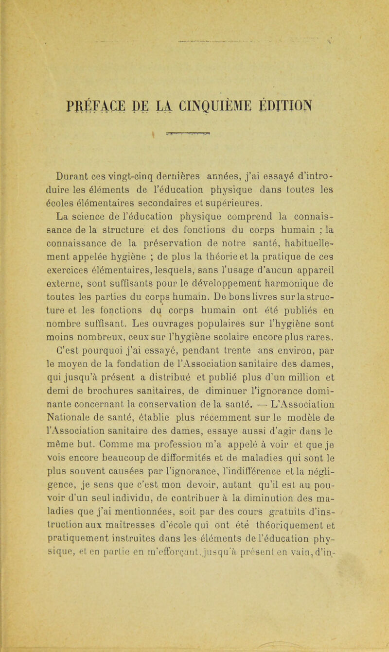 PRÉFACE DE LA CINQUIÈME ÉDITION Durant ces vingt-cinq dernières années, j’ai essayé d’intro- duire les éléments de l’éducation physique dans toutes les écoles élémentaires secondaires et supérieures. La science de l’éducation physique comprend la connais- sance de la structure et des {'onctions du corps humain ; la connaissance de la préservation de notre santé, habituelle- ment appelée hygiène ; de plus la théorie et la pratique de ces exercices élémentaires, lesquels, sans l’usage d’aucun appareil externe, sont suffisants pour le développement harmonique de toutes les parties du corps humain. De bons livres surlastruc- ture et les fonctions du corps humain ont été publiés en nombre suffisant. Les ouvrages populaires sur l’hygiène sont moins nombreux, ceux sur l’hygiène scolaire encore plus rares. C’est pourquoi j’ai essayé, pendant trente ans environ, par le moyen de la fondation de l’Association sanitaire des dames, qui jusqu’à présent a distribué et publié plus d’un million et demi de brochures sanitaires, de diminuer l’ignorance domi- nante concernant la conservation de la santé. — L’Association Nationale de santé, établie plus récemment sur le modèle de l’Association sanitaire des dames, essaye aussi d’agir dans le même but. Comme ma profession m’a appelé à voir et que je vois encore beaucoup de difformités et de maladies qui sont le plus souvent causées par l’ignorance, l’indifférence et la négli- gence, je sens que c’est mon devoir, autant qu’il est au pou- voir d’un seul individu, de contribuer à la diminution des ma- ladies que j’ai mentionnées, soit par des cours gratuits d’ins- truction aux maîtresses d’école qui ont été théoriquement et pratiquement instruites dans les éléments de l’éducation phy- sique, et en partie en m’efforçant.jusqu’à présent en vain, d’in-