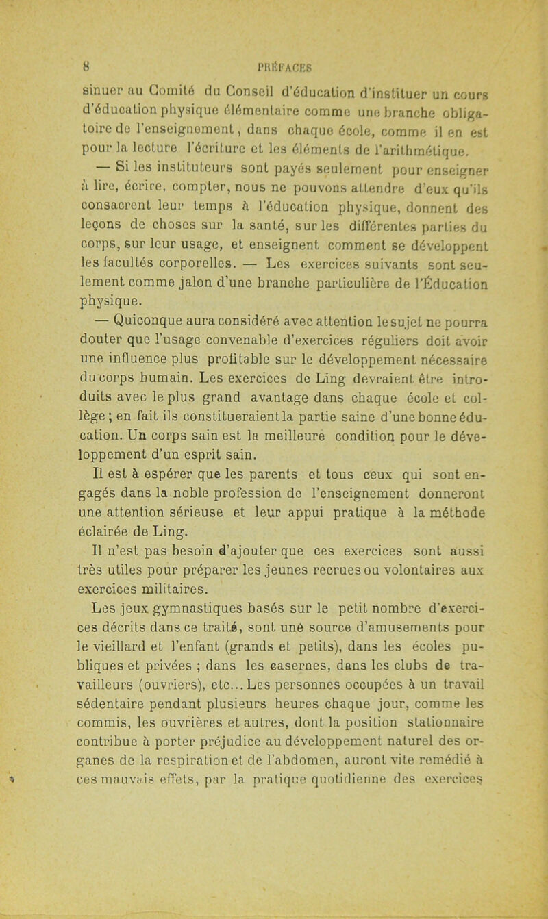 sinucr au Comité du Conseil d’éducation d instituer un cours d’éducation physique élémentaire comme une branche obliga- toire de l’enseignement, dans chaque école, comme il en est pour la lecture l’écriture et les éléments de l'arithmétique. — Si les instituteurs sont payés seulement pour enseigner à lire, écrire, compter, nous ne pouvons attendre d’eux qu'ils consacrent leur temps à l’éducation physique, donnent des leçons de choses sur la santé, sur les différentes parties du corps, sur leur usage, et enseignent comment se développent les facultés corporelles.— Les exercices suivants sont seu- lement comme jalon d’une branche particulière de l’Éducation physique. — Quiconque aura considéré avec attention le sujet ne pourra douter que l’usage convenable d’exercices réguliers doit avoir une influence plus profitable sur le développement nécessaire du corps humain. Les exercices de Ling devraient être intro- duits avec le plus grand avantage dans chaque école et col- lège; en fait ils constitueraient la partie saine d’une bonne édu- cation. Un corps sain est la meilleure condition pour le déve- loppement d’un esprit sain. Il est à espérer que les parents et tous ceux qui sont en- gagés dans la noble profession de l’enseignement donneront une attention sérieuse et leur appui pratique à la méthode éclairée de Ling. Il n’est pas besoin d'ajouter que ces exercices sont aussi très utiles pour préparer les jeunes recrues ou volontaires aux exercices militaires. Les jeux gymnastiques basés sur le petit nombre d'exerci- ces décrits dans ce traité, sont une source d’amusements pour le vieillard et l’enfant (grands et petits), dans les écoles pu- bliques et privées ; dans les casernes, dans les clubs de tra- vailleurs (ouvriers), etc... Les personnes occupées à un travail sédentaire pendant plusieurs heures chaque jour, comme les commis, les ouvrières et autres, dont la position stationnaire contribue à porter préjudice au développement naturel des or- ganes de la respiration et de l’abdomen, auront vite remédié à ces mauvais effets, par la pratique quotidienne des exercices