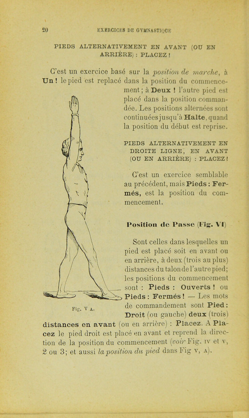 PIEDS ALTERNATIVEMENT EN AVANT (Oü EN ARRIÈRE; : PLACEZ ! C’est un exercice basé sur la position de marche, à Un! le pied est replacé dans la position du commence- ment ; à Deux ! l’autre pied est placé dans la position comman- dée. Les positions alternées sont continuées jusqu’à Halte, quand la position du début est reprise. PIEDS ALTERNATIVEMENT EN DROITE LIGNE, EN AVANT (OU EN ARRIÈRE) : PLACEZ ! C’est un exercice semblable au précédent, mais Pieds : Fer- més, est la position du com- mencement. Position de Passe (Fig. VI) Sont celles dans lesquelles un pied est placé soit en avant ou en arrière, à deux (trois au plus) distances du talon de l’autre pied; les positions du commencement sont : Pieds : Ouverts ! ou Pieds : Fermés ! — Les mots de commandement sont Pied : Droit (ou gauche) deux (trois ) distances en avant (ou en arrière) : Placez. A Pla- cez le pied droit est placé en avant et reprend la direc- tion de la position du commencement [voir Fig. iv et v, 2 ou 3; et aussi la position du pied dans Fig v, a).