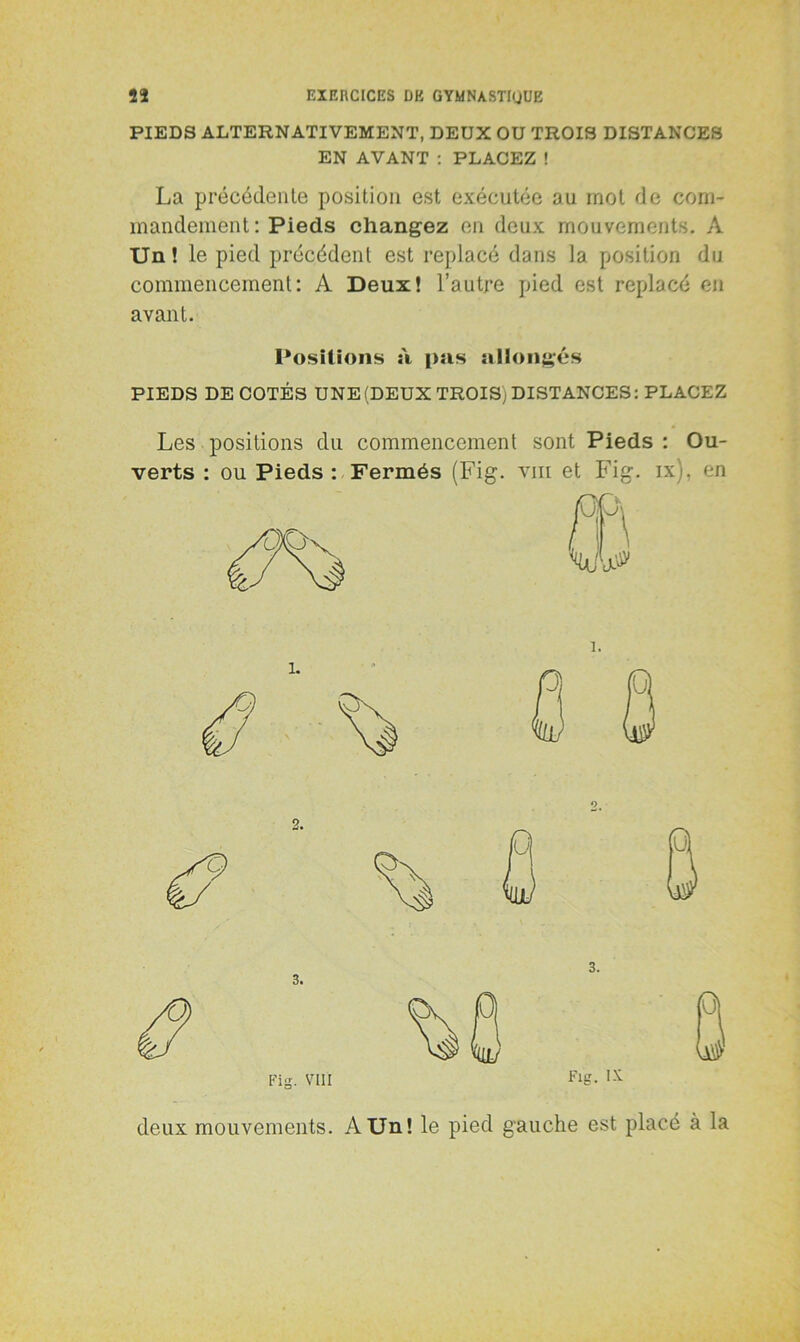 PIEDS ALTERNATIVEMENT, DEUX OU TROIS DISTANCES EN AVANT : PLACEZ ! La précédente position est exécutée au mot de com- mandement : Pieds changez en deux mouvements. A Un! le pied précédent est replacé dans la position du commencement: A Deux! l’autre pied est replacé en avant. Positions à pas allongés PIEDS DECOTES UNE (DEUX TROIS; DISTANCES: PLACEZ Les positions du commencement sont Pieds : Ou- verts : ou Pieds : Fermés (Fig. vm et Fig. ix). en Fig. VIII Fig. deux mouvements. A Un! le pied gauche est placé à la