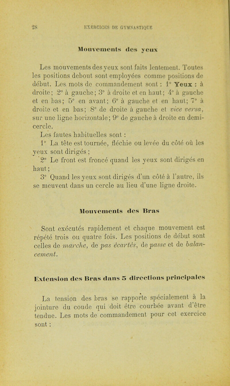 mouvements des yeux Les mouvements des yeux sont faits lentement. Toutes les positions debout sont employées comme positions de début. Les mots de commandement sont : 1° Yeux : à droite; 2° à gauche; 3° à droite et en haut; 4° à gauche et en bas; 5° en avant; 6° à gauche et en haut; 7° à droite et en bas; 8° de droite à gauche et vice versa, sur une ligne horizontale; 9° de gauche à droite en demi- cercle. Les fautes habituelles sont : 1° La tête est tournée, fléchie ou levée du côté où les yeux sont dirigés ; 2° Le front est froncé quand les yeux sont dirigés en haut ; 3° Quand les}reux sont dirigés d’un côté à l’autre, ils se meuvent dans un cercle au lieu d’une ligne droite. mouvements (les Bras Sont exécutés rapidement et chaque mouvement est répété trois ou quatre fois. Les positions de début sont celles de marche, de pas écartes, de passe et de balan- cement. Extension (les Bras dans 5 directions principales La tension des bras se rapporte spécialement à la jointure du coude qui doit être courbée avant d être tendue. Les mots de commandement pour cet exercice sont :