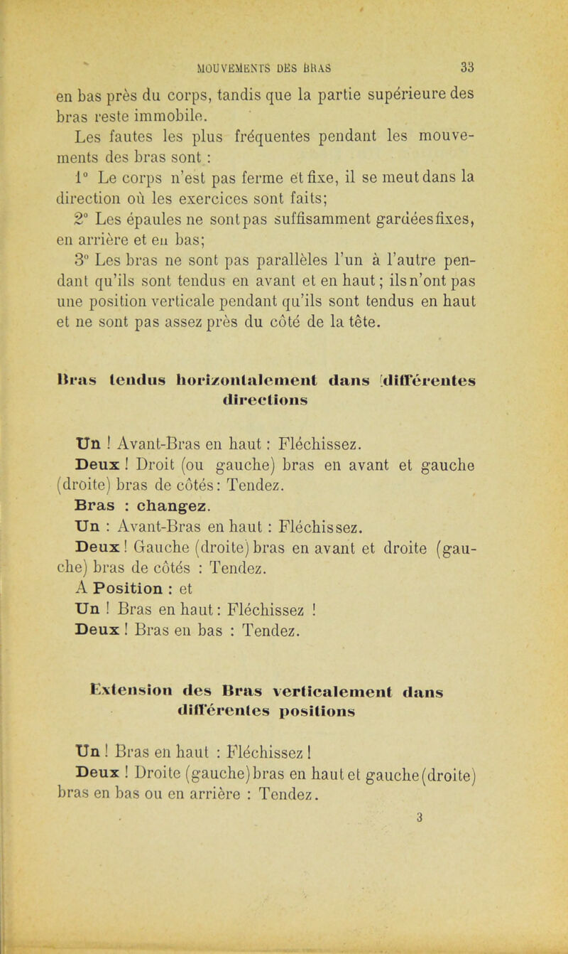 en bas près du corps, tandis que la partie supérieure des bras reste immobile. Les fautes les plus fréquentes pendant les mouve- ments des bras sont : 1° Le corps n’est pas ferme et fixe, il se meut dans la direction où les exercices sont faits; 2° Les épaules ne sont pas suffisamment gardées fixes, en arrière et eu bas; 3° Les bras ne sont pas parallèles l’un à l’autre pen- dant qu’ils sont tendus en avant et en haut ; ils n’ont pas une position verticale pendant qu’ils sont tendus en haut et ne sont pas assez près du côté de la tête. Bras tendus horizontalement dans 'différentes directions Un ! Avant-Bras en haut : Fléchissez. Deux ! Droit (ou gauche) bras en avant et gauche (droite) bras de côtés: Tendez. Bras : changez. Un : Avant-Bras en haut : Fléchissez. Deux! Gauche (droite)bras en avant et droite (gau- che) bras de côtés : Tendez. A Position : et Un ! Bras en haut: Fléchissez ! Deux ! Bras en bas : Tendez. Extension des Bras verticalement dans différentes positions Un ! Bras en haut : Fléchissez 1 Deux ! Droite (gauche)bras en haut et gauche (droite) bras en bas ou en arrière : Tendez. 3