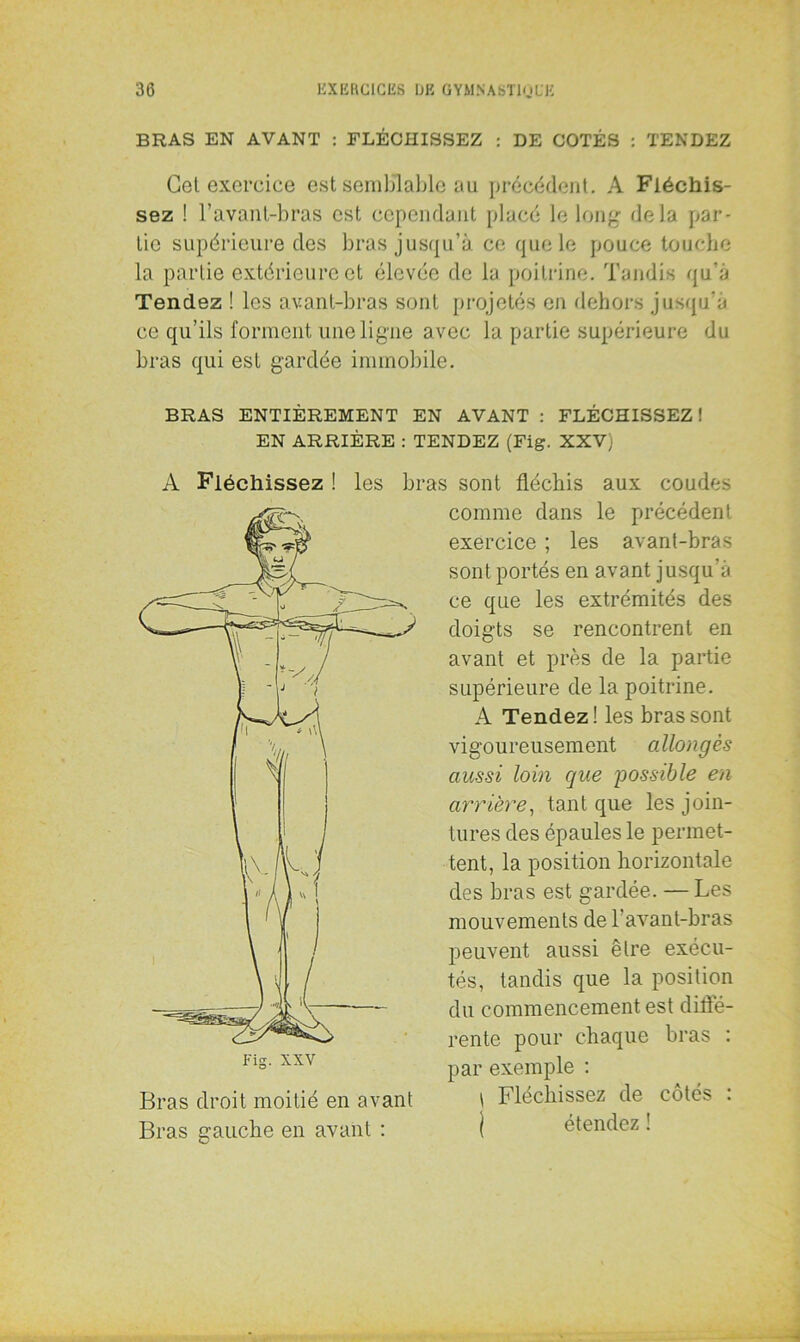 BRAS EN AVANT : FLÉCHISSEZ : DE COTÉS : TENDEZ Cet exercice est semblable au précédent. A Fléchis- sez ! l’avant-bras est cependant placé le long- delà par- tie supérieure des bras jusqu’à ce que le pouce touche la partie extérieure et élevée de la poitrine. Tandis qu’à Tendez ! les avant-bras sont projetés en dehors jusqu’à ce qu’ils forment une ligne avec la partie supérieure du bras qui est gardée immobile. BRAS ENTIÈREMENT EN AVANT : FLÉCHISSEZ! EN ARRIÈRE : TENDEZ (Fig. XXV) A Fléchissez ! les bras sont fléchis aux coudes comme dans le précédent exercice ; les avant-bras sont portés en avant jusqu’à ce que les extrémités des doigts se rencontrent en avant et près de la partie supérieure de la poitrine. A Tendez! les bras sont vigoureusement allongés aussi loin que possible en arrière, tant que les join- tures des épaules le permet- tent, la position horizontale des bras est gardée. — Les mouvements de l’avant-bras peuvent aussi être exécu- tés, tandis que la position du commencement est diffé- rente pour chaque bras : par exemple : \ Fléchissez de côtés : ) étendez ! Bras droit moitié en avant Bras gauche en avant :