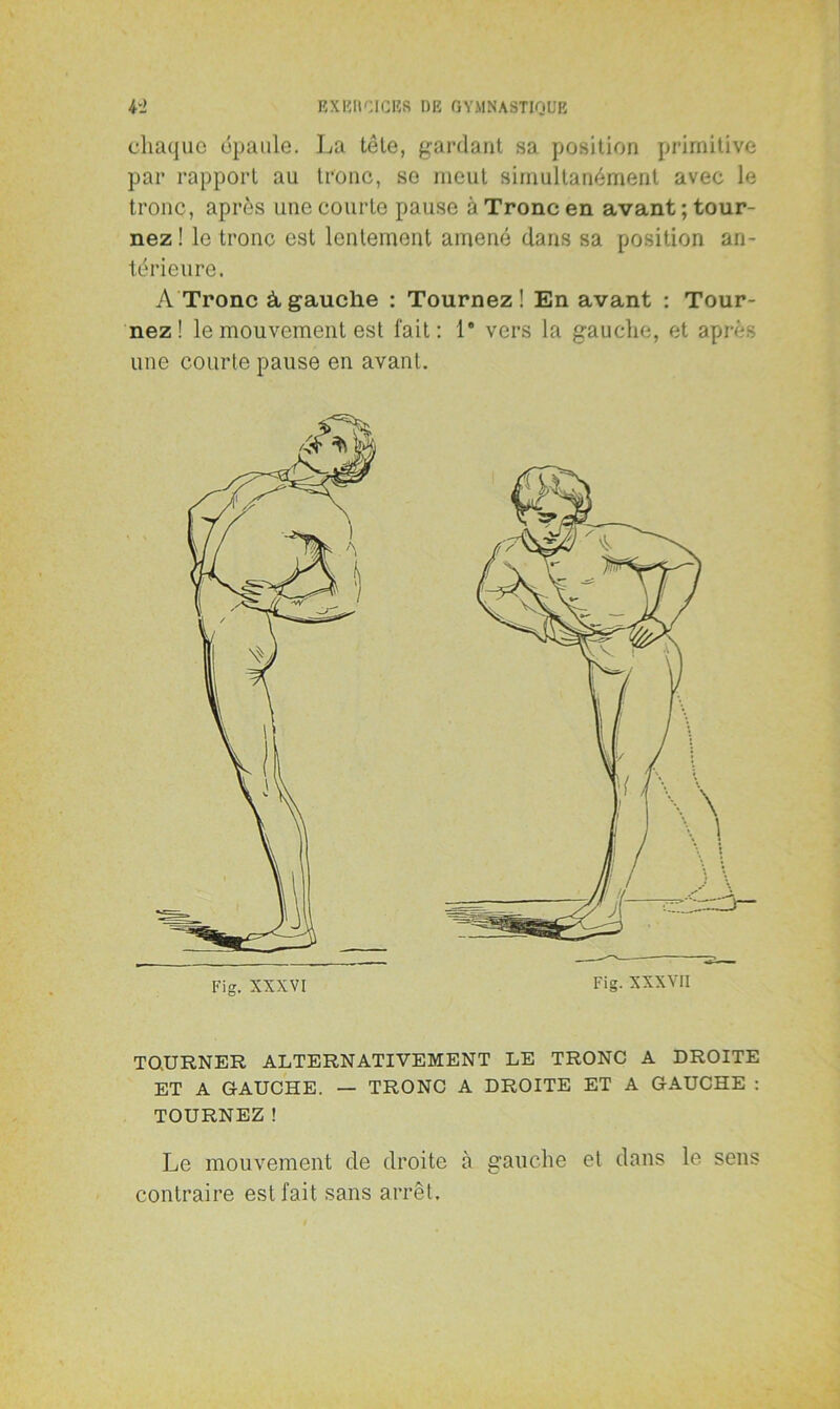 chaque épaule. La tête, gardant sa position primitive par rapport au tronc, se meut simultanément avec le tronc, après une courte pause à Tronc en avant; tour- nez ! le tronc est lentement amené dans sa position an- térieure. A Tronc à,gauche : Tournez! En avant : Tour- nez! le mouvement est fait: 1* vers la gauche, et après une courte pause en avant. Fig. XXXVI Fig. XXXVII TOURNER ALTERNATIVEMENT LE TRONC A DROITE ET A GAUCHE. — TRONC A DROITE ET A GAUCHE : TOURNEZ ! Le mouvement de droite à gauche et dans le sens contraire est fait sans arrêt.