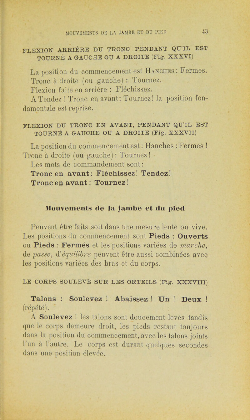 FLEXION ARRIÈRE DU TRONC PENDANT QU’IL EST TOURNÉ A GAUCHE OU A DROITE (Fig. XXXVI) La position du commencement est Hanches : Fermes. Tronc à droite (ou gauche) : Tournez. Flexion faite en arrière : Fléchissez. A Tendez ! Tronc en avant: Tournez! la position fon- damentale est reprise. FLEXION DU TRONC EN AVANT, PENDANT QU’IL EST TOURNÉ A GAUCHE OU A DROITE (Fig. XXXVII) La position du commencement est : Hanches : Fermes ! Tronc à droite (ou gauche) : Tournez! Les mots de commandement sont : Tronc en avant: Fléchissez! Tendez! Tronc en avant : Tournez ! Mouvements de la jambe et du pied Peuvent être faits soit dans une mesure lente ou vive. Les positions du commencement sont Pieds : Ouverts ou Pieds : Fermés et les positions variées de marche, de passe, d’équilibre peuvent être aussi combinées avec les positions variées des bras et du corps. LE CORPS SOULEVÉ SUR LES ORTEILS (Fig. XXXVIII) Talons : Soulevez ! Abaissez ! Un ! Deux ! (répété). A Soulevez ! les talons sont doucement levés tandis que le corps demeure droit, les pieds restant toujours dans la position du commencement, avec les talons joints l’un à l’autre. Le corps est durant quelques secondes dans une position élevée.