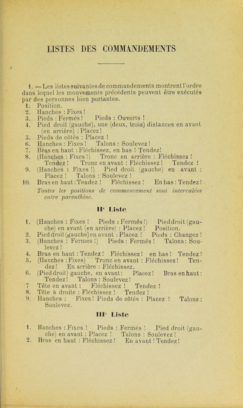 1. —Les listes suivanles de commandements montrent l’ordre dans lequel les mouvements précédents peuvenL être exécutés par des personnes bien portantes. 1. Position. 2. Hanches : Fixes ! 3. Pieds : Fermés! Pieds : Ouverts ! 4. Pied droit (gauche), une (deux, trois) distances en avant (en arrière) : Placez! 3. Pieds de côtés : Placez ! 6. Hanches : Fixes ! Talons : Soulevez ! 7. Bras en haut ‘.Fléchissez, en bas ! Tendez! 8. (Hanches : Fixes !) Tronc en arrière : Fléchissez ! Tendez ! Tronc en avant : Fléchissez ! Tendez ! 9. (Hanches : Fixes !) Pied droit (gauche) en avant : Placez ! Talons : Soulevez ! 10. Bras en haut : Tendez ! Fléchissez! En bas : Tendez ! Toutes les positions de commencement sont intercalées entre parenthèse. Il0 Liste 1. (Hanches : Fixes ! Pieds : Fermés!) Pied droit (gau- che) en avant (en arrière) : Placez ! Position. 2. Pied droit (gauche) en avant : Placez ! Pieds : Changez ! 3. (Hanches : Fermes !) Pieds : Fermés ! Talons: Sou- levez ! 4. Bras en haut : Tendez ! Fléchissez! en bas ! Tendez! 3. (Hanches : Fixes) Tronc en avant : Fléchissez ! Ten- dez! En arrière : Fléchissez. 6. (Pied droit) gauche, en avant: Placez! Bras en haut: Tendez! Talons : Soulevez ! 7 Tête en avant : Fléchissez ! Tendez ! 8. Tête à droite : Fléchissez ! Tendez ! 9. Hanches : Fixes ! Pieds de côtés : Placez ! Talons : Soulevez. 111° Liste 1. Hanches : Fixes ! Pieds : Fermés ! Pied droit (gau- che) en avant : Placez ! Talons : Soulevez ! 2. Bras en haut : Fléchissez ! En avant ! Tendez!