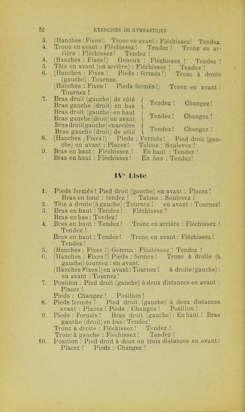 3. 4. (5. 8. 9. (Hanches : Fixes!) Tronc en avant : Fléchissez! Tendez. Tronc en avant : Fléchissez! Tendez ! Tronc en ar- rière : Fléchissez! Tendez ! (Hanches : Fixes!) Genoux : Fléchissez ! Tendez ! Tête en avant (en arrière) : Fléchissez ! Tendez ' (Hanches : Fixes ! Pieds : fermés (gauche) : Tournez. (Hanches : Fixes ! Pieds fermés!) Tournez ! Bras droit (gauche) de côLé Bras gauche (droit) en bas Bras droit (gauche) en haut Bras gauche (droit) en avant Bras droit(gauche) en arrière Bras gauche (droit) de côté (Hanches ; Fixes !) Pieds che) en avant : Placez! Bras en haut : Fléchissez ! Bras en haut : Fléchissez ! !) Tronc k droite Tronc en avant : Tendez ! Tendez ! Tendez ! Changez ! Changez ! Changez ! Fermés! Pied droit (gau- Talons : Soulevez ! En haut : Tendez ! En bas : Tendez! IVe Liste 1. Pieds fermés ! Pied droit (gauche) en avant : Placez ! Bras en haut : tendez ! Talons : Soulevez ! 2. Tête à droite (à gauche) : Tournez ! en avant : Tournez! 3. Bras en haut : Tendez ! Fléchissez ! Bras en bas : Tendez! 4. Bras en haut : Tendez ! Tronc en arrière : Fléchissez ! Tendez ! Bras en haut : Tendez ! Tronc en avant : Fléchissez! Tendez ! o. (Hanches : Fixes !) Genoux : Fléchissez ! Tendez ! 0. (Hanches : Fixes !) Pieds : fermés ! Tronc à droite (à gauche) tournez : en avant. (Hanches Fixes!) en avant: Tournez ! à droite (gauche) : en avant : Tournez ! 7. Position : Pied droit (gauche) à deux distances en avant : Placez ! Pieds : Changez ! Position ! 8. Pieds fermés ! Pied droit (gauche) à deux distances avant : Placez ! Pieds : Changez ! Position ! 9. Pieds : Fermés! Bras droit (gauche): En haut ! Bras gauche (droit) en bas : Tendez ! Tronc à droite : Fléchissez ! Tendez ! Tronc à gauche : Fléchissez ! Tendez ! 10. Position ! Pied droit à deux ou trois distances en avant: Placez ! Pieds : Changez 1