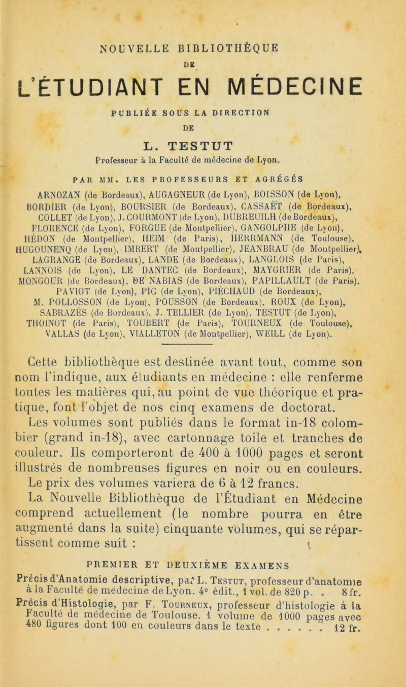 NOUVELLE BIBLIOTHÈQUE DK L’ÉTUDIANT EN MÉDECINE PUBLIÉE SOUS LA DIRECTION DE L. TESTUT Professeur à la Faculté de médecine de Lyon. PAR MM. LES PROFESSEURS ET AGRÉGÉS ARNOZAN (de Bordeaux), AUGAGNEUR (de Lyon), BOISSON (de Lyon), BORDIER (de Lyon), BOURSIER (de Bordeaux), CASSAÈT (de Bordeaux), COLLET (de Lyon), J. COURMONT (de Lyon), UUBREUILH (de Bordeaux), FLORENCE (de Lyon), FORGUE (de Montpellier), GANGOLPIIE (de Lyon), HÉUON (de Montpellier), IIEIM (de Paris), IIEKRMANN (de Toulouse), HUGOUNENQ (de Lyon), IMBERT (de Montpellier), JEANBRAU (de Montpellier), LAGRANGE (de Bordeaux), LANDE (de Bordeaux), LANGLOIS (de Paris), LANNOIS (de Lyon), LE DANTEC (de Bordeaux), MAYGRIER (de Paris), MONGOUR (de Bordeaux), DE NABI AS (de Bordeaux), PAPILLAULT (de Paris). PAVIOT (de Lyon), PIC (de Lyon), PlÉCllAUÜ (de Bordeaux), M. POLLOSSON (de Lvon), POUSSON (de Bordeaux), ROUX (de Lyon), SABRAZÈS (de Bordeaux), J. TELLIER (de Lyon), TESTUT (de Lyon), TllOlNOT (de Paris), TOUBERT (de Paris), TOURNEUX (de Toulouse), VALLAS (de Lyon), VIALLETON (de Montpellier), VVEILL (de Lyon). Cette bibliothèque est destinée avant tout, comme son nom l’indique, aux étudiants en médecine ; elle renferme toutes les matières qui, au point de vue théorique et pra- tique, font l’objet de nos cinq examens de doctorat. Les volumes sont publiés dans le format in-18 colom- bier (grand in-18), avec cartonnage toile et tranches de couleur. Ils comporteront de 400 à 1000 pages et seront illustrés de nombreuses figures en noir ou en couleurs. Le prix des volumes variera de 6 à 12 francs. La Nouvelle Bibliothèque de l’Étudiant en Médecine comprend actuellement (le nombre pourra en être augmenté dans la suite) cinquante volumes, qui se répar- tissent comme suit : PREMIER ET DEUXIÈME EXAMENS Précis d’Anatomie descriptive, pa('L. Testut, professeur d’anatomie a la Faculté de médecine de Lyon. 40 édit., 1vol. de 820 P. . Sfr. Précis d Histologie, par F. Tourneux, professeur d’histologie à la Faculté de médecine de Toulouse. 1 volume de lOüO pages avec 480 figures dont 100 en couleurs dans le texte 12 fr.