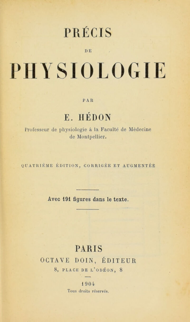 PRÉCIS DE PHYSIOLOGIE PAR E. IIÉDON Professeur de physiologie à la Faculté de Médecine de Montpellier. gUATRIÈ.ME ÉDITION, CORRIGÉE ET AUGMENTÉE Avec 191 figures dans le texte. PARIS OCTAVE DOIN, ÉDITEUR 8, PLACE DE l’ODÉON, 8 1904 Tous droits réservés.