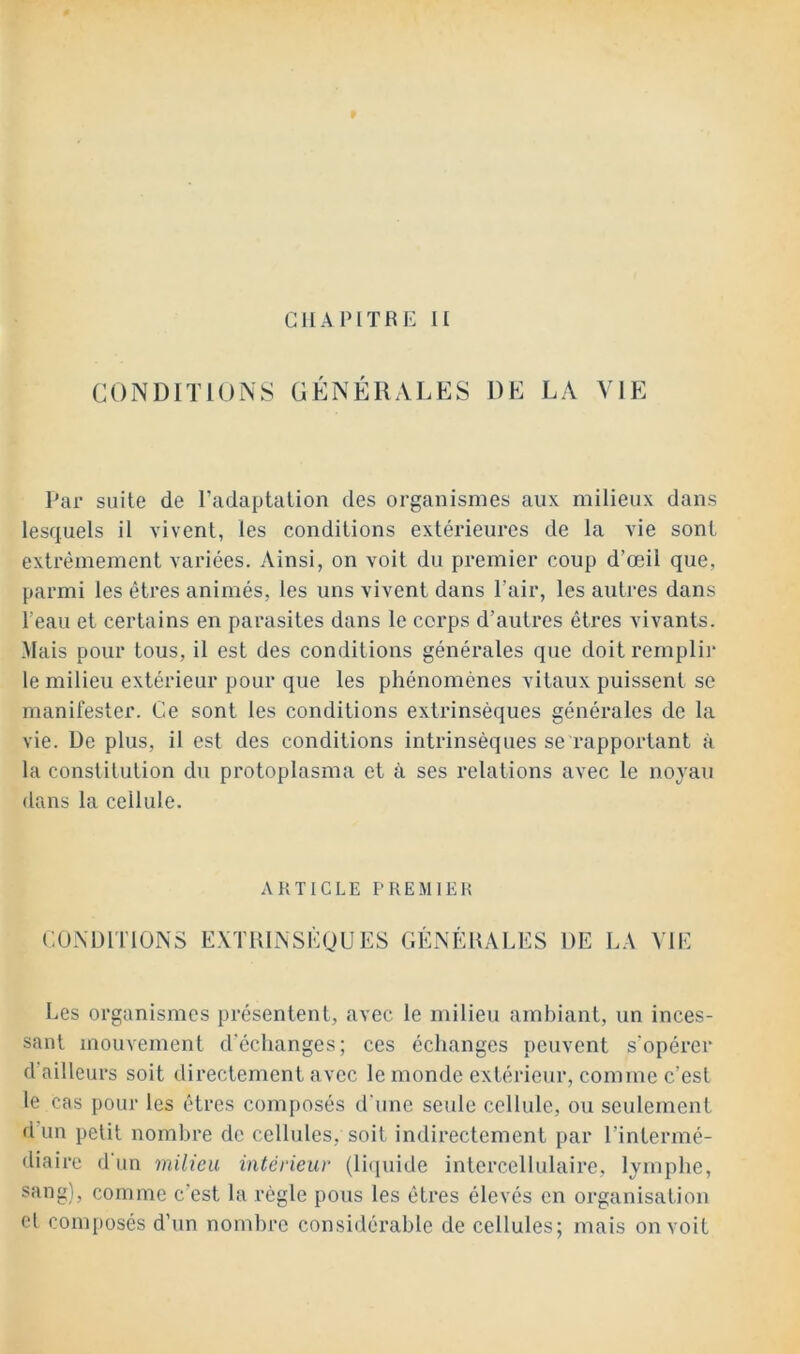 CONDITIONS GÉNÉRALES DE LA VIE Par suite de l’adaptation des organismes aux milieux dans lesquels il vivent, les conditions extérieures de la vie sont extrêmement variées. Ainsi, on voit du premier coup d’œil que, parmi les êtres animés, les uns vivent dans l’air, les autres dans l’eau et certains en parasites dans le corps d’autres êtres vivants. Mais pour tous, il est des conditions générales que doit rempli]- le milieu extérieur pour que les phénomènes vitaux puissent se manifester. Ce sont les conditions extrinsèques générales de la vie. De plus, il est des conditions intrinsèques se rapportant à la constitution du protoplasma et à ses relations avec le noyau dans la cellule. ARTICLE PREMIEH CONDITIONS EXTUINSEUUES GÉNÉRALES DE LA VIE Les organismes présentent, avec le milieu ambiant, un inces- sant mouvement d'échanges; ces échanges peuvent s'opérer d'ailleurs soit directement avec le monde extérieur, comme c’est le cas pour les êtres composés d'une seule cellule, ou seulement d un petit nombre de cellules, soit indirectement par l’intermé- diaire d un milieu intérieur (liijuide intercellulaire, lymphe, sang), comme c’est la règle pous les êtres élevés en organisation cl composés d’un nombre considérable de cellules; mais on voit