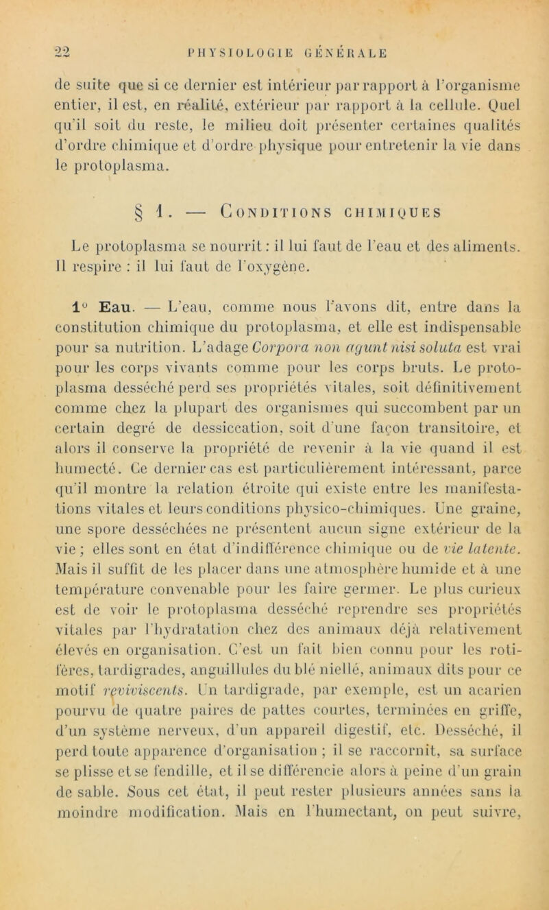 de suite que si ce dernier est intérieur )jar rapport à l’organisme entier, il est, en i-éalité, extérieur par rapport à la cellule. Quel ([u’il soit du reste, le milieu doit présenter certaines qualités d’ordre cliimique et d’ordre physique pour entretenir lu vie dans le proloplasma. § 1. — Conditions chimioues Le protoplasma se nourrit : il lui faut de l’eau et des aliments. 11 respire ; il lui faut de l’oxygéne. Eau. — L’eau, comme nous l’avons dit, entre dans la constitution chimique du protoplasma, et elle est indispensable pour sa nutrition. L’adage Corpom non ayiint iiisi soluta est vrai pour les corps vivants comme pour les corps bruts. Le proto- plasma desséché perd ses propriétés vitales, soit définitivement comme chez la plupart des organismes qui succombent par un certain degré de tlessiccation, soit d’une façon transitoire, et alors il conserve la pro[)riété de revenir à la vie quand il est humecté. Ce dernier cas est particuliérement intéressant, parce qu’il montre la relation étroite qui existe entre les manifesta- tions vitales et leurs conditions physico-chimiques. Lue graine, une spore desséchées ne présentent aucun signe extérieur de la vie; elles sont en état d’indifférence chimique ou de vie latente. .Mais il suffit de les placer dans une atmos[)hére humide et à une température conveiiahle pour les faire germer. Le plus curieux est de voir le protoplasma desséché reprendre ses propriétés vitales pai‘ riiydratalion chez des animaux déjà relativement élevés en organisation. C’est un fait bien connu pour les roti- féres, tardigrades, anguiUnies du blé niellé, animaux dits pour ce motif rf^vivüccnts. Lu tardigrade, par exemple, est un acarien pourvu de quatre paires de pattes courtes, terminées en griffe, d’un système nerveux, d’un appareil iligestif, etc. Desséché, il perd toute apparence d’organisation ; il se raccornit, sa surface se plisse et se fendille, et il se dilféreucie alors à peine d’un grain de sable. Sous cet état, il peut rester plusieurs années sans la moindre modification, .fiais en l'humectant, on peut suivre,