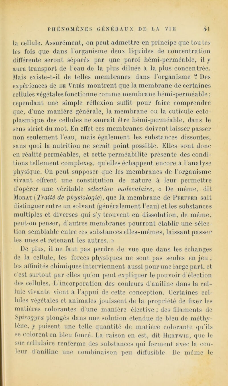 la cellule. Assurémenl, on peut admettre en principe que toutes les fois que dans l'organisme deux liquides de concentration différente seront séparés par une paroi hémi-perméable, il y aura transport de l’eau de la plus diluée à la plus concentrée. Mais existe-t-il de telles membranes dans l’organisme ? Des expériences de de Vriès montrent que la membrane de certaines cellules végétales fonctionne comme membrane bémi-perméable ; cependant une simple réflexion subit pour faire comprendre que, d’une manière générale, la membrane ou la cuticule ecto- plasmique des cellules ne saurait être hémi-perméable, dans le sens strict du mot. En effet ces membranes doivent laisser pa.sser non seulement l’eau, mais également les substances dissoutes, sans quoi la nutrition ne serait point possible. Elles sont donc en réalité perméables, et cette perméabilité présente des condi- tions tellement complexes, qu’elles échappent encore à l’analyse physique. On peut supposer que les membranes de l’organisme vivant offrent une constitution de nature à leur permettre d’opérer une véritable sélection moléculaire. « De même, dit 'SloKKT {Traité de physiologie), que la membrane de Pfefeer sait distinguer entre un solvant (généralement l'eau) et les substances multiples et diverses qui s'y trouvent en dissolution, de même, peut-on penser, d’autres membranes pourront établir une sélec- tion semblable entre ces substances elles-mêmes, laissant passer les unes et retenant les autres. » De plus, il ne faut pas jierdrc de vue que dans les échanges de la cellule, les forces physiques ne sont pas seules en jeu ; les affinités chimi(iues interviennent aussi pour une large part, et c'est surtout par elles qu’on peut expliquer le pouvoir d’élection des cellules. L’incorporation des couleurs d’aniline dans la cel- lule vivante vient à l’appui de cette conception. Certaines cel- lules végétales et animales Jouissent de la propriété de fixer les matières colorantes d'une manière élective ; des filaments do Spirogyra plongés dans une solution étendue de bleu de méthy- lène, y puisent une telle quantité de matière colorante (ju ils se colorent en bleu foncé. La raison en est, dit IIertwic, que le suc cellulaire renferme des sid)stanccs qui forment avec la cou- leur d’aniline une combinaison peu diffusible. De même le