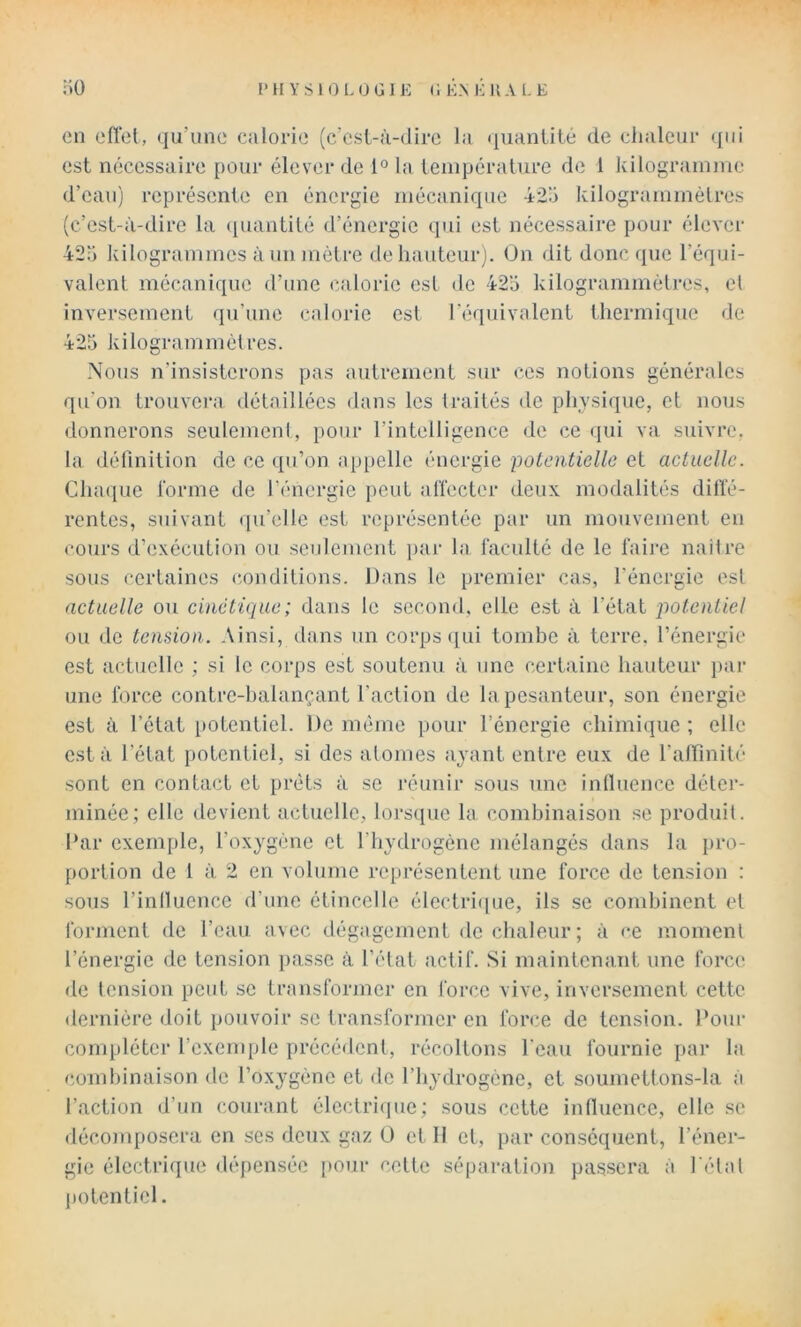 en eftet, qu’une ealorie (c’est-à-dire la quantité de ciialeur qui est nécessaire pour élever de 1° la température de 1 kilogramme d’eau) représente en énergie mécanique 42a kilogrammèlres (c’est-à-dire la (piantité d’énergie qui est nécessaire pour élever 42;i kilogrammes à un mètre de liauteurj. On dit donc que l’équi- valent mécanique d’une calorie est de 42a kilogrammétres, el inversement qu’une calorie est l’équivalent thermique de 425 kilogrammétres. Nous n’insisterons pas autrement sur ces notions générales qu’on trouvera détaillées dans les traités de physique, et nous donnerons seulement, pour l’intelligence de ce qui va suivre, la définition de ce qu’on appelle énergie potentielle et actuelle. Chaque forme de l’énergie peut affecter deux modalités diffé- rentes, suivant (lu’ellc est représentée par un mouvement en cours d’exécution ou seulement jiar la faculté de le faire naitre sous certaines (conditions. Dans le premier cas, l’énergie est actuelle ou cinétique; dans le second, elle est à l’état potentiel ou de tension. Ainsi, dans un corps ([ui tombe à terre, l’énergie est actuelle ; si le corps est soutenu à une certaine hauteur par une force contre-halançant l’action de la pesanteur, son énergie est à l’état iiotentiel. De meme pour l’énergie chimique ; elle est à l’état potent iel, si des atomes ayant entre eux de ralfinité sont en contact et prêts à se réunir sous une inlluence déter- minée; elle devient actuelle, lorsque la combinaison se produit. Dar exemple, l’oxygène et l’hydrogène mélangés dans la pro- portion de 1 à 2 en volume représentent une force de tension : sous l’iniluence d’une étincelle électri([ue, ils se combinent et forment de l’eau avec dégagement de chaleur ; à re moment l’énergie de tension passe à l’état actif. Si maintenant une force de tension peut se transformer en force vive, inversement cette dernière doit pouvoir se transformer en force de tension. Pour compléter l’exemple précédent, récoltons l’eau fournie par la combinaison de l’oxygène et de l’hydrogène, et soumettons-la à l’action d’un courant électrique; sous cette influence, elle se décomposera en ses deux gaz O et II et, par conséquent, l’éner- gie électrique dépensée pour cette séparation passera à l étal l)otentieI.