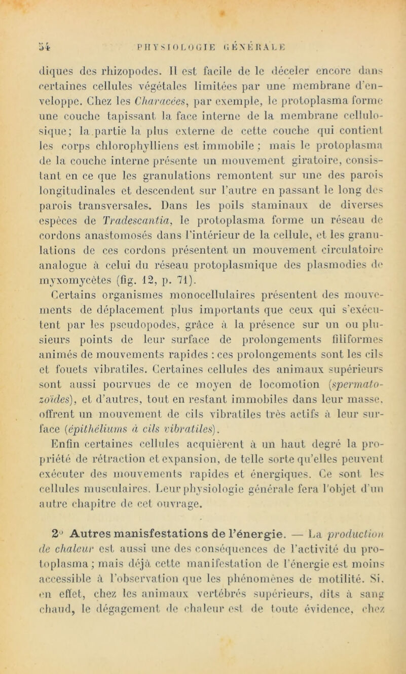 0 ■i t F» H Y S I O L O (i T E E EX É R A L E (üqiics (les rhizopodes. Il est facile de le déceler encore dans certaines cellules végétales limitées par une membrane d’en- veloppe. Chez les Characées, par exemple, le protoplasma forme une couche tapissant la face interne de la membrane cellulo- sique; la partie la plus externe de cette couche qui contionl les corps chloroplndliens est immobile ; mais le protoplasimi de la couche interne présente un niouvement giratoire, consis- tant en ce que les granulations remontent sur une des parois longitudinales et descendent sur l’autre en passant le long des parois transversales. Dans les poils staminaux de diverses espèces de Tradescantia, le protoplasma forme un réseau de cordons anastomosés dans l’intérieur de la cellule, et les granu- lations de ces cordons présentent un mouvement circulatoire analogue à celui du réseau protoplasmique des plasmodies de myxomycètes (fig. 12, p. 71). Certains organismes monocellnlaires présentent des mouve- ments de déplacement plus importants que ceux qui s'exécu- tent par les pseudopodes, grâce à la présence sur un ou plu- sieurs points de leur surface de prolongements filiformes animés de mouvements rapides ; ces prolongements sont les cils et fouets vibratiles. Certaines cellules des animaux supérieurs sont aussi pourvues de ce moyen de locomotion {><pcrmato- zûïdes), et d’autres, tout en restant immobiles dans leur masse, olfrent un mouvement de cils vibratiles très actifs à leur sur- face {épithéliums fi cils vibratiles). Enfin certaines cellules acquièrent à un haut degré la pro- j)riété de rétraction et expansion, de telle sorte qu’elles peuvent exécuter des mouvements rapides et énergiques. Ce sont, les cellules musculaires. Leur physiologie générale fera l'objet d'uu autre chapitre de cet ouvrage. 2'J Autres manisfestations de l’énergie. — La production de chaleur est aussi une des consé(]uences de l’activité du pro- toplasma; mais déjà cette manifestation de l’énergie est moins accessible à l’observation que les phénomènes de motilité. Si. on eftet, chez les animaux vertébrés supérieurs, dits à sang chaud, le dégagerncnl. de chaleur est de toute évidence, chez