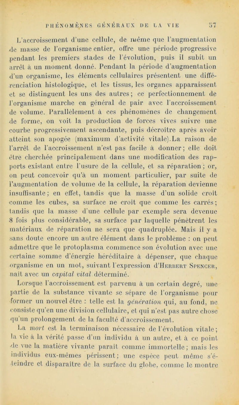 L'accroissement d’une cellule, de même que l’augmentation de masse de l’organisme entier, offre une période progressive pendant les premiers stades de l’évolution, puis il subit un arrêt à un moment donné. Pendant la période d’augmentation d’un organisme, les éléments cellulaires présentent une diffé- renciation histologique, et les tissus, les organes apparaissent et se distinguent les uns des autres; ce perfectionnement de l’organisme marche en général de pair avec l’accroissement de volume. Parallèlement à ces phénomènes de changement de forme, on voit la production de forces vives suivre une courbe progressivement ascendante, puis décroître après avoir atteint son apogée (ma.ximum d’activité vitale).La raison de l’arrêt de l’accroissement n’est pas facile à donner; elle doit être cherchée principalement dans une modification des rap- ports existant entre l’usure de la cellule, et sa réparation; or, on peut concevoir qu’à un moment particulier, par suite de raugmentation de volume de la cellule, la réparation devienne insuffisante; en effet, tandis que la masse d’un solide croît <;omme les cubes, sa surface ne croit que comme les earrés ; tandis que la masse d’une cellule par exemple sera devenue 8 fois plus considérable, sa surface par laquelle pénétrent les matériaux de réparation ne sera que quadruplée. Mais il y a sans doute encore un autre élément dans le problème : on peut admettre que le protoplasma commence son évolution avec une certaine somme d’énergie héréditaire à dépenser, que chaque organisme en un mot, suivant l’expression d’IlERUEKT Spencer, naît avec un capital vital déterminé. Lorsque l’accroissement est parvenu à un certain degré, une partie de la substance vivante se sépare de l’organisme pour former un nouvel être : telle est la gcncratioii qui, au fond, ne consiste qu’en une division cellulaire, et qui n’est pas autre chose qu’un prolongement de la faculté d’accroissement . La mort est la terminaison nécessaire de l’évolution vitale; la vie à la vérité passe d’im individu à un autre, et à ce point -^le vue la matière vivante paraît comme immortelle; mais les individus eux-mêmes périssent ; une espèce peut même s’é- teindre et disparaître de la surface du globe, (•omme le montre