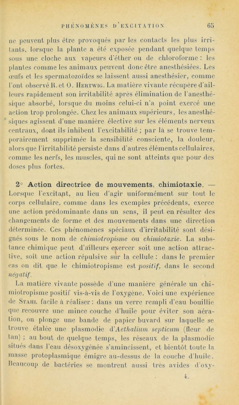 ne peuveiiL [)his être provoqués [uir les contacts les plus irri- lanls, lorsque la plante a été exposée pendant quelque leni[)S sous une cloche aux va|)eurs d’éllier ou de clilorolorme : les plantes conune les animaux peuvent donc être anesthésiées. Les unil's et les spermalozoïdes se laissent aussi anesthésier, comme l’onl observé U. et O. Hehtwk;. La matière vivante récupère d'ail- leurs rapidement son irritabilité après élimination de l'anesthé- sique absorbé, lorsque du moins celui-ci n’a point exerce une action trop prolongée. Chez les animaux supérieurs, Icsanesthé- ' siques agissent d’une manière élective sur les éléments nerveux centraux, dont ils inhibent l'excitabilité ; par là se trouve tem- [torairement supprimée la sensibilité consciente, la douleur, alors que l’irritabilité persiste dans d’autres éléments cellulaires, comme les nerfs, les muscles, qui ne sont atteints que pour des doses plus fortes. 2'^ Action directrice de mouvements, chimiotaxie. — Lorsque l’excitapt, au lieu d’agir uniformément sur tout le corps cellulaire, comme dans les exemples précédents, exerce une action prédominante dans un sens, il peut en résulter des changements de forme et des mouvements dans une direction déterminée. Ces phénomènes spéciaux d’irritabilité sont dési- gnés sous le nom de chimiotropisme ou chimiotaxie. La subs- tance chimi(iue peut d’ailleurs exercer soit une action attrac- tive. soit une action répulsive sur la cellule: dans le prcmiei' cas ou dit que le chimiotropisme est positif, dans le second nét/atif. La matière vivante possède d'une manière générale un chi- miotropisme positif vis-à-vis de l'oxygène, ^'oici une expérience de Stahi. facile à réaliser: dans un verre rempli d’eau bouillie que recouvre une mince couche d’huile pour éviter son aéra- tion, un plonge une bande de papier buvard sur laquelle se trouve étalée une plasmodie (VAethalium septicum (Heur de tan) ; au bout de quelque temps, les réseaux de la plasmodie sitmvs dans l’eau désoxygénée s'amincissent, et bientôt toute la masse protoplasmique émigre au-dessus de la couche d’huile, beaucoup de bactéries se montrent aussi très avides d'oxy-