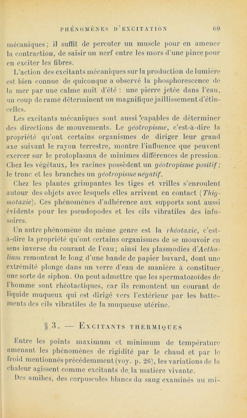 niécaniques ; il suffît de percuter un muscle pour en amener la contraction, de saisir un nerf entre les mors d’une pince pour en exciter les fibres. L’action des excitants mécani(iues sur la production de lumièn' est bien connue de quiconque a observé la phosphorescence de la mer par une calme nuit d’été ; une pierre jetée dans l’eau, lin coup de rame déterminent un magnifique Jaillissement d’étin- celles. I.es excitants mécaniques sont aussi,'capables de déterminer des directions de mouvements. Le géolropümc, c’est-à-dire la propriété qu’ont certains organismes de diriger leur grand axe suivant le rayon terrestre, montre l’influence que peuvenl exercer sur le protoplasma de minimes différences de pression. Chez les végétaux, les racines possèdent un géotropisme positif : le tronc et les branches un géotropisme négatif. Chez les plantes grimpantes les tiges et vrilles s’enroulent autour des objets avec lesquels elles arrivent en contact {Thig- motaxie). Ces phénomènes d’adhérence aux supports sont aussi évidents pour les pseudopodes et les cils vibratiles des infu- •soires. Un autre phénomène du même genre est la rhéotaxie, c’est- à-dire la propriété qu’ont certains organismes de se mouvoir en sens inverse du courant de l’eau; ainsi les plasmodies à'Aetha- lium remontent le long d’une hande de papier buvard, dont uni' extrémité plonge dans un verre d’eau de manière à constituer une sorte de siphon. On peut admettre que les spermatozoïdes de 1 homme sont rhéotactiques, car ils remontent un courant d(' liquide muqueux qui est dirigé vers l’extérieur par les batte- ments des cils vibratiles de la muqueuse utérine. § . KxGIT.VXTS TIIEU.MIOURS l'mtre les points maximum et minimum de température amenant les phénomènes de rigidité par le chaud et par le Iroid mentionnés précédemment (voy. p. 20), les variations de la ‘ baleur agissent comme excitants de. la matière vivante. Ih's amibes, des coi’piisciiles blancs du sang examinés au mi-