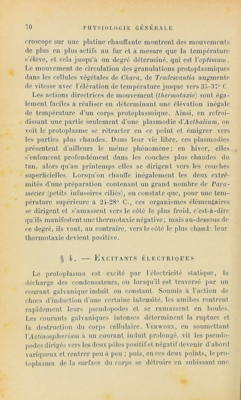 tToscope sur une plaline chanfîante montrent des mouvemenls de plus en plus actils au fur et à mesure que la tempéralim' s'élève, cl cela jusqu’à un degré déterminé, qui est Voj^timiuii. Le mouvement de circulation des granulations protoplasmi(iucs dans les cellules végétales de Chara, de Tradescantia augmente do vitesse avec l’élévation de température jusque vers C. Les actions directrices de mouvement {thermotaæic) sont éga- lement faciles à réaliser en déterminant une élévation inégale de température d’un corps protoplasmique. Ainsi, en refroi- dissant une partie seulement d’une plasmodie (VAethalium, on voit le protoplasme se rétracter en ce point et émigrer vers les parties plus chaudes. Dans leur vie libre, ces plasmodies présentent d'ailleurs le même phénomène; en hiver, elles s'enfoncent profondément dans les couches plus chaudes du tan, alors qu’au printemps elles se dirigent vers les couches superficielles. Lorsqu’on chaulTc inégalement les deux extré- mités d’une préparation contenant un grand nombre de Para- mécies (petits infusoires ciliés), on constate que, pour une tem- pérature supérieure à 2i-28° C., ces organismes élémentaires se dirigent et s’amassent vers le côté le plus froid, c’est-à-dire qu'ils manifestent une thermolaxienégative; mais au-dessous do ce degré, ils vont, au contraire, vers le côté le plus chaud: leur thermolaxie devient positive. I; 4. h] X CITA NT S É L E C T lU Q U E S Le proto[)lasma est excité par l'électricité stathiuc, la décharge des condensateurs, ou lorsqu’il est traversé par un courant galvanique induit ou constant. Soumis à faction de chocs d’induction d’une certaine intensité, les amibes rentrent rapidement leurs pseudopodes et se ramassent en houles. Les courants galvaniques intenses déterminent la rupture et la destruction du coiqis cellulaire. Vehwoun, en soumettant VAcUnosphirrium à un courant induit prolongé, vil les pseudo- podes dirigés vers les deux pôles positif et négatif devenir d'abord variqueux et rentrer peu à peu ; puis, en ces deux points, le pro- toplasma de la surface du corps se détruire en subissant uni'