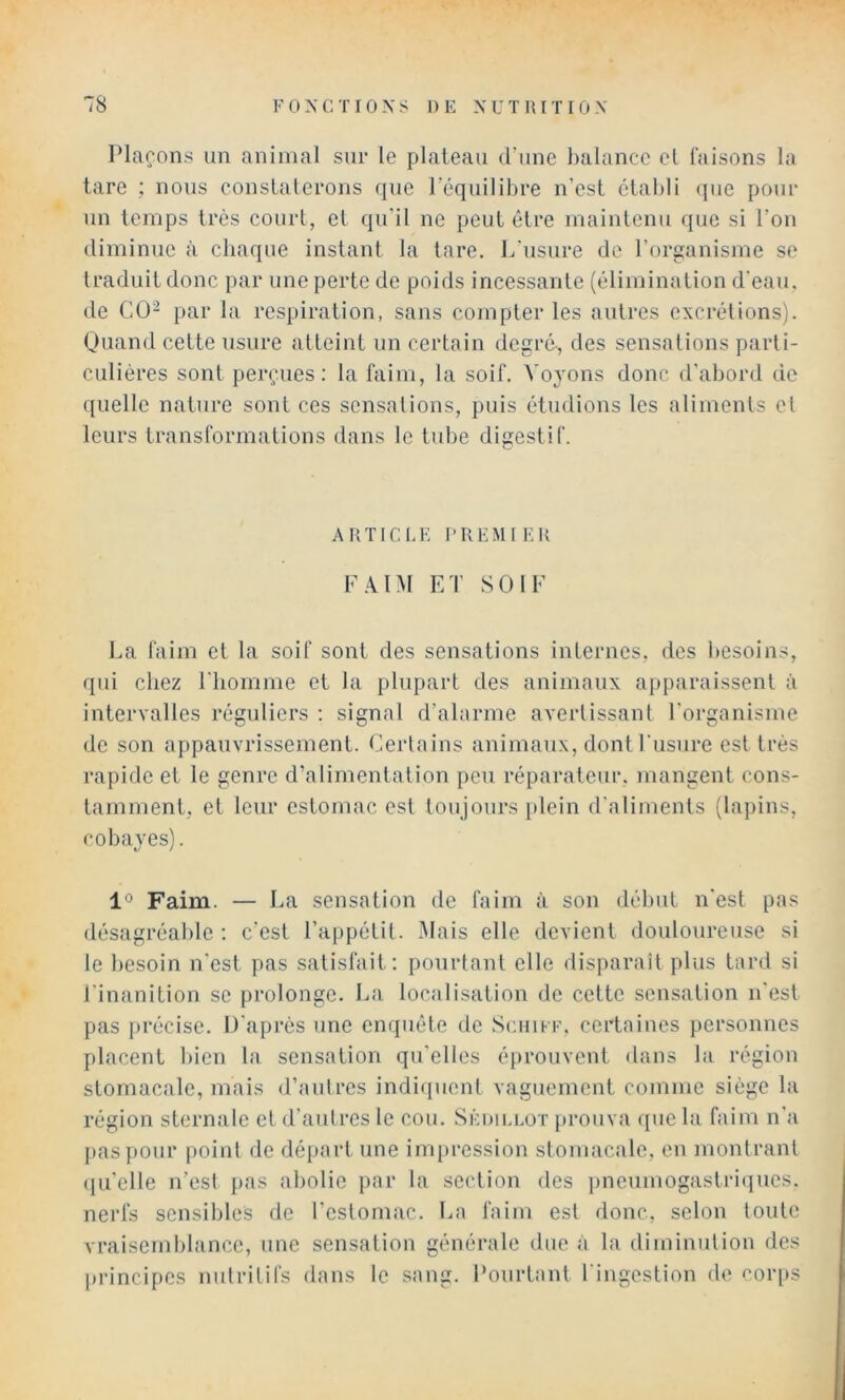 Plaçons un animal sur le plateau d’une balance et taisons la tare ; nous conslalerons que l’équilibre n’est établi (jue pour un temps très court, et qu'il ne peut être maintenu que si l’on diminue à chaque instant la lare. L'usure de l’organisme se traduit donc par une perte de poids incessante (élimination d’eau, de CÜ- par la respiration, sans compter les autres excrétions). Quand cette usure atteint un certain degré-, des sensations parti- culières sont perçues: la faim, la soif. Voj'ons donc d'abord de quelle nature sont ces sensations, puis étudions les aliments et leurs transformations dans le tube digestif. ARTICLE PREMIER F.\1M ET SOIE La faim et la soif sont des sensations internes, des besoins, qui chez l'homme et la plupart des animaux apparaissent à intervalles réguliers ; signal d’alarme avertissant l'organisme de son appauvrissement. Certains animaux, dont l'usure est très rapide et le genre d’alimentation peu réparateur, mangent cons- tamment, et leur estomac est toujours plein d'aliments (lapins, cobayes). 1° Faim. — La sensation de faim à son début n'est pas désagréable : c’est l’appétit. Mais elle devient douloureuse si le besoin n'est pas satisfait: pourtant elle dis])arail plus Lard si l'inanition se prolonge. La localisation de cette sensation n'est pas précise. D'après une enquête de Schikf. certaines personnes placent bien la sensation qu’elles éprouvent dans la région stomacale, mais d’autres indiipient vaguement comme siège la région sternale et d’autres le cou. Sêdiu.ot prouva que la faim n’a [)aspour point de départ une impression stomacale, en montrant ({u’elle n’est [)as abolie par la section des pneumogastriques, nerfs sensibles de l’estomac. La faim est donc, selon toute vraisemblance, une sensation générale due à la diminution des principes nutritifs dans le sang. Pourtant l'ingestion de cor[>s