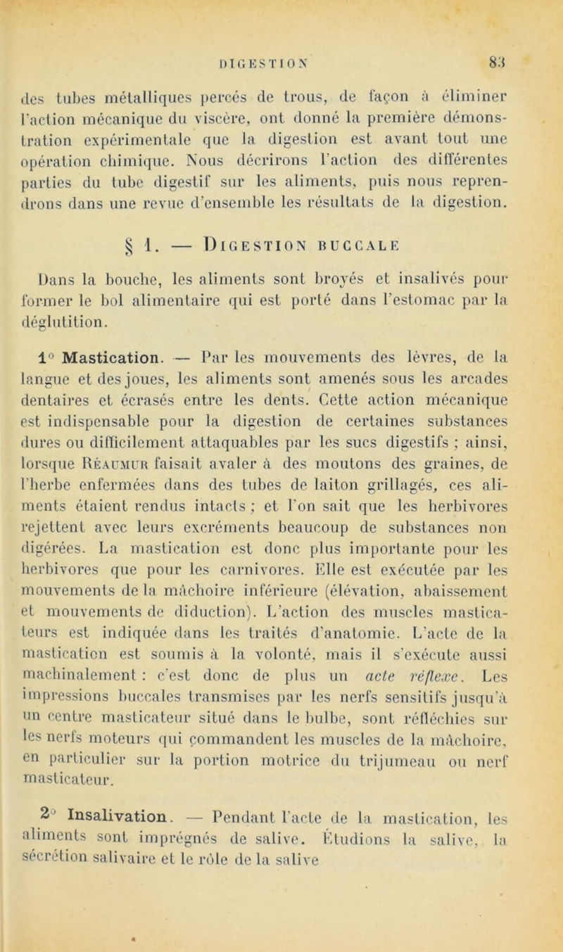 (les tubes métalliques percés de trous, de façon à éliminer l'action mécanique du viscère, ont donné la première démons- tration expérimentale que la digestion est avant tout une opération chimique. Nous décrirons l’action des différentes parties du tube digestif sur les aliments, puis nous repren- drons dans une revue d’ensemble les résultats de la digestion. § 1. — Digestion buccale Dans la bouche, les aliments sont broyés et insalivés pour former le bol alimentaire qui est porté dans l’estomac par la déglutition. 1° Mastication. — Par les mouvements des lèvres, de la langue et des joues, les aliments sont amenés sous les arcades dentaires et écrasés entre les dents. Cette action mécanique est indispensable pour la digestion de certaines substances dures ou dilïicilement attaquables par les sucs digestifs ; ainsi, lorsque Réaumuk faisait avaler à des moutons des graines, de l’herbe enfermées dans des tubes de laiton grillagés, ces ali- ments étaient rendus intacts ; et l’on sait que les herbivores rejettent avec leurs excréments beaucoup de substances non digérées. La mastication est donc plus importante pour les herbivores que pour les carnivores. Elle est exécutée par les mouvements de la mâchoire inférieure (élévation, abaissement et mouvements de diduction). L’action des muscles mastica- teurs est indiquée dans les traités d’anatomie. L’acte de la mastication est soumis à la volonté, mais il s’exécute aussi machinalement : c'est donc de plus un acte réflexe. Les impressions buccales transmises par les nerfs sensitifs jusqu’à un centre masticateur situé dans le bulbe, sont rélléchies sur les nerfs moteurs qui commandent les muscles de la mâchoire, en particulier sur la portion motrice du trijumeau ou nerf masticateur. 2^^ Insalivation. — Pendant Pacte de la mastication, les aliments sont imprégnés de salive. Etudions la salive, la sécrétion salivaire et le la'jle de la salive