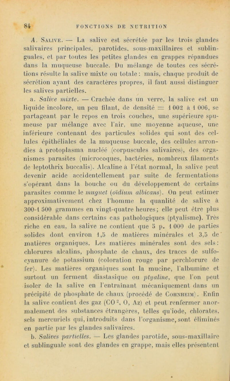 A. Salive. — La salive est sécrétée par les trois glandes salivaires principales, parotides, sons-maxillaires et sublin- guales, et par toutes les petites glandes en grappes répandues dans la muqueuse buccale. Du mélange de toutes ces sécré- tions résulte la salive mixte ou totale ; mais, chaque produit de sécrétion ayant des caractères propres, il faut aussi distinguer les salives partielles. a. Salive mixte. — Crachée dans un verre, la salive est un liquide incolore, un peu lilant, de densité = t 002 à 1 006, se partageant par le repos en trois couches, une supérieure spu- meuse par mélange avec l’air, une moyenne aqueuse, une inférieure contenant des particules solides qui sont des cel- lules épithéliales de la muqueuse buccale, des cellules arron- dies à protoplasma nucléé (corpuscules salivaires), des orga- nismes parasites (microcoques, bactéries, nombreux filaments de leptothrix buccalis). Alcaline à l’état normal, la salive peut devenir acide accidentellement par suite de fermentations s’opérant dans la bouche ou du développement de certains parasites comme le muguet {oidium albicans). On peut estimer approximativement chez l’homme la quanlité de salive à 300-1 500 grammes en vingt-quatre heures; elle peut être plus considérable dans certains cas pathologiques (ptyalisme). Très riche en eau, la salive ne contient que 3 p. 1 000 de parties solides dont environ 1,5 de matières minérales et 3,5 de matières organiques. Les matières minérales sont des sels: chlorures alcalins, phosphate de chaux, des traces de sulfo- cyanure de potassium (coloration rouge par perchlorure de fer). Les matières organiques sont la mucine, l’albumine et surtout un ferment diastasique ou ptijalme, ijue l'on peut isoler de la salive en Tentrainant mécaniquement dans un précipité de phosphate de chaux (procédé de Cohnheim). Enfin la salive contient des gaz (CO-, O, Az) et peut renfermer anoi- malement des substances étrangères, telles qu'iode, chlorates, sels mercuriels qui, introduits dans l’organisme, sont éliminés en partie jtar les glandes salivaires. b. Salives partielles. — Les glandes parotide, sous-maxillaii’e et sublinguale sont des glandes en grappe, mais elles présentent