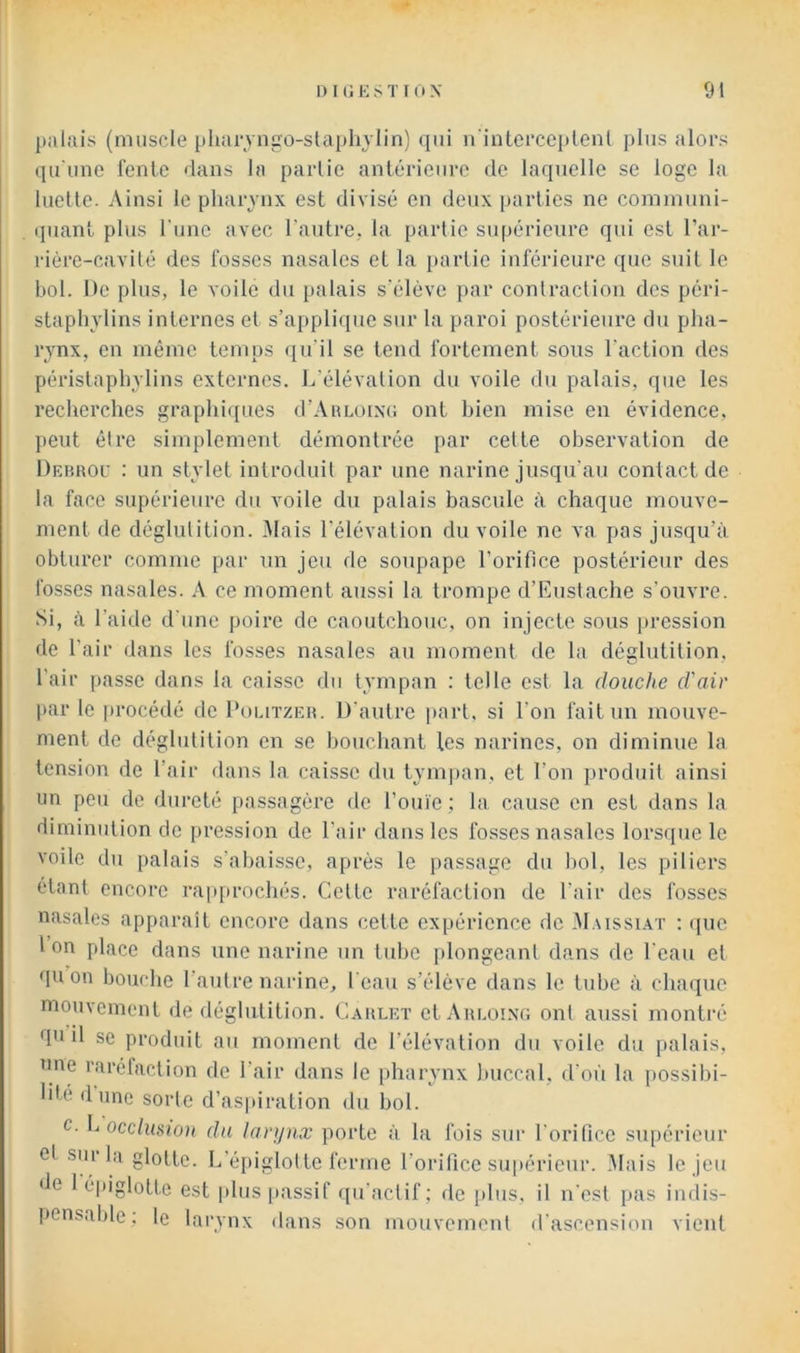 palais (muscle pharyngo-slapliylin) qui n'intei’cepleiil plus alors qu'une feule rlaus la partie antérieure de laquelle se loge la luette. Ainsi le pharynx est divisé en deux parties ne communi- ipiant plus Tune avec l’autre, la partie supérieure qui est l’ar- rière-cavité des fosses nasales et la [)artie inférieure que suit le bol. De plus, le voile du palais s’élève par contraction des péri- staphylins internes et s’applique sur la paroi postérieure du pha- rynx, en même temps qu'il se tend fortement sous l'action des périslaphylins externes. L’élévation du voile du palais, que les recherches graphiques d’Aimoixc ont bien mise en évidence, peut être simplement démontrée par cette observation de Debhou : un stylet introduit par une narine jusqu’au contact de la face supérieure du voile du palais bascule à chaque mouve- ment de déglutition. iMais l'élévation du voile ne va pas jusqu’à obturer comme par un jeu de soupape l’orifice postérieur des fosses nasales. A ce moment aussi la trompe d’Kustache s'ouvre. Si, à l’aide d'une poire de caoutchouc, on injecte sous pression de l’air dans les fosses nasales au moment de la déshitilion, l’air passe dans la caisse du tympan : telle est la douche d'air par le procédé de Poutzeh. D'autre part, si l’on fait un mouve- ment de déghdition en se bouchant tes narines, on diminue la tension de l’air dans la caisse du tym])an, et l’on produit ainsi un peu de dureté passagère de l’ouïe ; la cause en est dans la diminution de pression de l’air dans les fosses nasales lorsque le voile du palais s’abaisse, après le passage du bol, les piliers étant encore rapprochés. Cette raréfaction de l’air des fosses nasales apparaît encore dans cette expérience de M.ussi.\t ; (pic Ion place dans une narine un tube plongeant dans de l'eau et qu on bouche l’autre narine, l'eau s’élève dans le tube à chaque mouvement de déglutition. Caiilet et Auloixg ont aussi montré qu il se produit au moment de l’élévation du voile du palais, une raréfaction de l’air dans le pharynx buccal, d’où la possibi- lité dune sorte d’as])iration du bol. c. h occlusion du larijnx porte à la fois sui- l’orifice supérieur et siu lii glotte. L’épiglotte ferme l’orifice supérieur. Mais le jeu de 1 épiglotte est plus passif fpi'actif; de plus, il n'est pas indis- pensable; le larynx dans son mouvement d'ascension vient