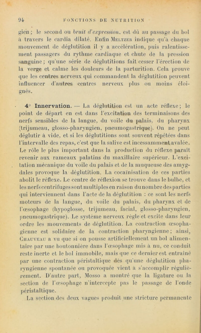 gien ; le second ou bniU d’expression, est dè ;ui passage du bol à travers le cardia dilaté. Knlin Mei/czeu indique qu’à chaque niouvement de déglidilion il y a accélération, puis ralentisse- ment passagers du rythme cardiaque et chute de la pression sanguine; qu’une série de déglutitions lait cesser l’érection de la vei*ge et calme les douleurs de la parturition. Cela prouve ([ue les cenli*es nerveux qui commandenl la déglutition peuvent inlluencer d'autres centres nerveux plus ou moins éloi- gnés. 4'^ Innervation. — La déglutition est un acte réllexe ; le point de départ en est dans l’excitation des terminaisons des nerfs sensibles de la langue, du voile du palais, du pharynx (trijumeau, glosso-pharyngien, i)neumogastnque). Un ne peut déglutir à vide, et si les déglutitions sont souvent répétées dans l’intervalle des repas, c’est que la salive est incessammenlavalée. Le rôle le plus important dans la production du réllexe paraît revenir aux rameaux palatins du maxillaire supérieur. L’exci- tation mécanique du voile du palais et de la muqueuse des amyg- dales provoque la déglutition. La cocaïnisation de ces parties abolit le réllexe. Le centre de réllexion se trouve dans le bulbe, et les nerfscentrifugessontinultiplesen raison dunombredesparties ({tii interviennent dans l’acte de la déglutition : ce sont les nerfs moteurs de la langue, du voile du palais, du pharynx et de l’œsophage (h}q)oglosse, trijumeau, facial, glosso-pharyngien, pneumogastri({ue). Le système nerveux régie et excite dans leur ordre les mouvements de déglutition. Ln contraction (csofdia- gienne est solidaire de la contraction pharyngienne; ainsi, Chauveau a vu (pie si on pousse artiliciellement un bol alimen- taire par une boutonnière dans l’oisophage mis à nu, ce conduit reste inerte et le bol immobile, mais (pie ce dernier est entraîné par une contraction péristalti(pie dès qu'une déglutition pha- ryngienne spontanée ou provo([uée vient à s'accomplir réguliè- j-ement. D’autre part, .Mosso a montré (lue la ligature ou la section de l'œsophage n’inlerceple i>as le passage de l'onde péristaltique. La section dos deux vagues |•ro(iuit une slricturc permanento