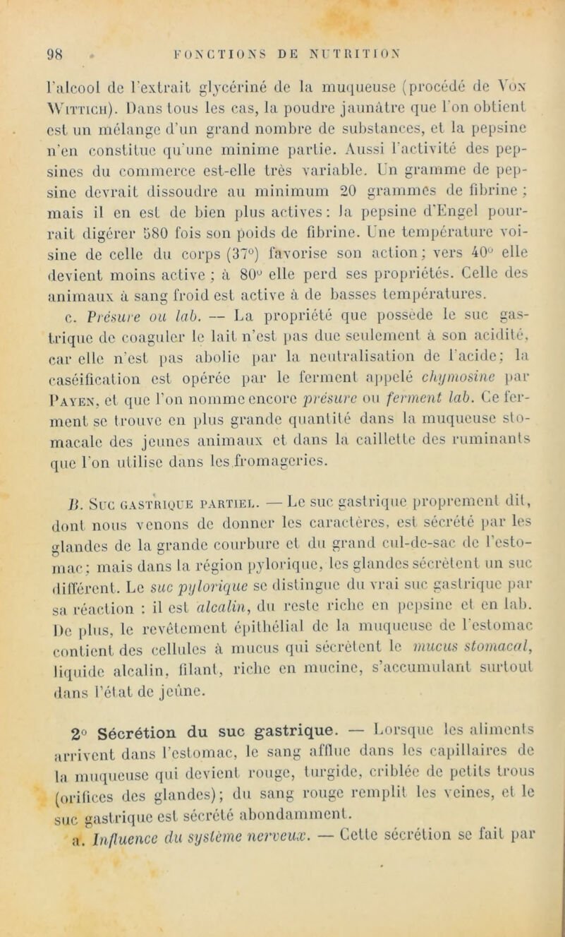 l’alcool de l’exLraiL gljcéi-iné de la mu(iiieuse (procédé de Vox WiTTicii). Dans tous les cas, la poudre jaunâtre que l’on obtient est un mélange d’un grand nombre de substances, et la pepsine n'en constitue qu’une minime ])artie. Aussi l’activité des pep- sines du commerce est-elle très variable. Un gramme de pep- sine devrait dissoudre au minimum 20 grammes de fibrine ; mais il en est de bien plus actives; la pepsine d'Engel pour- rait digérer b80 fois son poids de fibrine. Une température voi- sine de celle du corps (37°) favorise son action ; vers 40° elle devient moins active ; à 80° elle perd ses propriétés. Celle des animaux à sang froid est active à de basses températures. c. Présure ou lab. — La propriété que possède le suc gas- trique de coaguler le lait n’est pas due seulement à son acidité, car elle n’est i>as abolie i>ar la neutralisation de l’acide; la caséification est opérée par le ferment appelé chijmosiiic par Payen, et que l’on nomme encore présure ou ferment lab. Ce fer- ment se trouve en plus grande quantité dans la muqueuse sto- macale des jeunes animaux et dans la caillette des ruminants que l’on utilise dans les fromageries. Ji. Suc GASTUIOUE PARTIEL. —Le SUC gastriquc proprement dit, dont nous venons de donner les caractères, est sécrété par les glandes de la grande courbure et du grand cul-de-sac de l’esto- mac; mais dans la région [)yloj-iquc, les glandes sécrètent un suc dilîérent. Le suc pijlorique se distingue du vrai suc gastrique par sa réaction ; il est alcalin, du reste riche en pepsine et en lab. De plus, le revêtement épithélial de la muqueuse de Lestomac contient des cellules à mucus qui sécrètent le mucus stomacal, liquide alcalin, filant, riche en mucine, s’accumulant surtout dans l’état de jeûne. 2° Sécrétion du suc gastrique. — Lorsque les aliments arrivent dans l’estomac, le sang afflue dans les capillaires de la muqueuse qui devient rouge, turgide, criblée de petits trous (orifices des glandes); du sang rouge remplit les veines, et le suc gastrique est sécrété abondamment. a. Influence du système nerveux. — Cette sécrétion se fait par