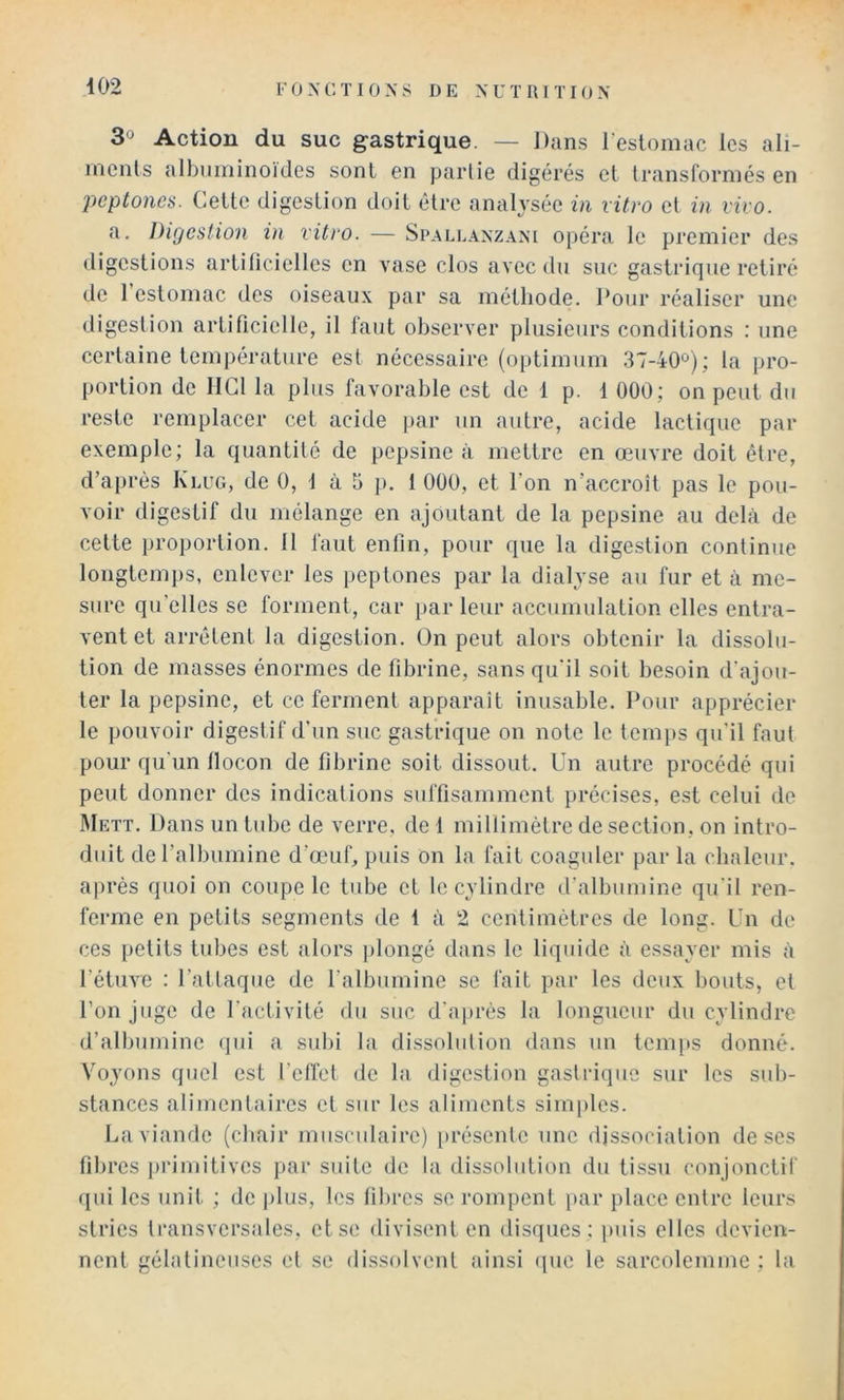 30 Action du suc gastrique. — Dans l’estomac les ali- ments albuminoïdes sont en partie digérés et transformés en peptones. Cette digestion doit être analysée in vitro et in vivo. a. Digestion in vitro. — Spallanzani opéra le premier des digestions artiliciellcs en vase clos avec du suc gastrique retiré de 1 estomac des oiseaux par sa méthode. Pour réaliser une digestion artificielle, il faut observer plusieurs conditions : une certaine température est nécessaire (optimum 37-40'^); la pro- [(ortion de llGl la plus favorable est de 1 p. t 000; on peut du reste remplacer cet acide par un autre, acide lactique par exemple; la quantité de pepsine à mettre en œuvre doit être, d’a|)rès Klug, de 0, 1 à 5 p. 1 000, et l’on n’accroît pas le pou- voir digestif du mélange en ajoutant de la pepsine au delà de cette proportion. 11 faut enfin, pour que la digestion continue longtemps, enlever les peptones par la dialyse au fur et à me- sure qu’elles se forment, car parleur accumulation elles entra- vent et arrêtent la digestion. On peut alors obtenir la dissolu- tion de masses énormes de fibrine, sans qu’il soit besoin d’ajou- ter la pepsine, et ce ferment apparaît inusable. Pour apprécier le pouvoir digestif d’un suc gastrique on note le tem[)s qu'il faut pour qu’un llocon de fibrine soit dissout. Un autre procédé qui peut donner des indications suffisamment précises, est celui de Mett. Dans un tube de verre, de 1 millimètre de section, on intro- duit de l’albumine d’œuf, puis on la fait coaguler par la chaleur, après quoi on coupe le tube et le cylindre d’albumine qu’il ren- ferme en petits segments de i à 2 centimètres de long. Un de CCS petits tubes est alors plongé dans le liquide à essayer mis à l’étuve : l’attaque de l’albumine se fait par les deux liouts, et l’on juge de l’activité du suc d’après la longueur du cylindre d’albumine (]ui a subi la dissolution dans un tcmiis donné. Voyons quel est l’clîet de la digestion gastrique sur les sub- stances alimentaires et sur les aliments simples. La viande (chair musculaire) présente une dissociation de ses fibres primitives par suite de la dissolution du tissu conjonctif (jui les unit ; de plus, les fibres se rompent par place entre leurs stries transversales, et se divisent en disques ; puis elles devien- nent gélatineuses et se dissolvent ainsi que le sarcolemme ; la