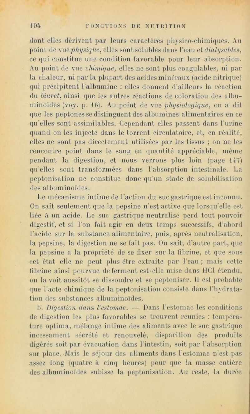 (lonl elles dérivent par leurs caractères plijsico-cliimiques. Au point de wiephi/sique, elles sont solubles dans l’eau Qi dialijsables, ce ([ui constitue une condition l'avorable pour leur absorption. Au point de vue chimique, elles ne sont plus coagulables, ni par la chaleur, ni par la plupart des acides minéraux (acide nilri<pie) qui précipitent ralbuinine : elles donnent d’ailleurs la réaction du biuret, ainsi que les autres réactions de coloration des albu- minoïdes (voy. p. 10). Au point de \mq physiologique, on a dit (pie les peptones se distinguent des albumines alimentaires en ce (pi’elles sont assimilables. Cependant elles passent dans l'urine (piand on les injecte dans le torrent circulatoire, et, en réalité, elles ne sont pas directement utilisées par les tissus ; on ne les rencontre point dans le sang en quantité appréciable, même pendant la digestion, et nous verrons plus loin (page 147) qu’elles sont transformées dans l’absorption intestinale. Ca peptonisation ne constitue donc (pi'un stade de solubilisation des albuminoïdes. Le mécanisme intime de l’action du suc gastrique est inconnu. Un sait seulement cpie la pepsine n’est active que lorsqu’elle est liée à un acide. J^e suc gastrique neutralisé perd tout pouvoir digestif, et si l’on fait agir en deux temps sucoessifs, d'abord l’acide sur la substance alimentaire, puis, après neutralisation, la pepsine, la digestion ne se fait pas. On sait, d’autre part, que la pepsine a la propriété de se fixer sur la fibrine, et que sous cet état elle ne peut plus être extraite par l’eau ; mais cette fibrine ainsi pourvue de ferment est-elle mise dans HCl étendu, on la voit aussil(H se dissoudre et se peiiloniser. Il est probable (pie l’acte ebimique de la [»eptonisation consiste dans l’iiydrata- lion des substances albuminoïdes. b. Digestion dans l’estomac. — Dans l’estomac les conditions de digestion les plus favorables se trouvent réunies : tempéra- ture optima, mélange intime des aliments avec le suc gastrique incessament .sécrété et renouvelé, disparition des produits digérés soit par évacuation dans l'intestin, soit par l’absorption sur f)lace. Mais le séjour des aliments dans l’estomac n’est pas assez long (quatre à cinq heures) pour que la masse entière des albuminoïdes subisse la jjeptonisation. Au reste, la durée