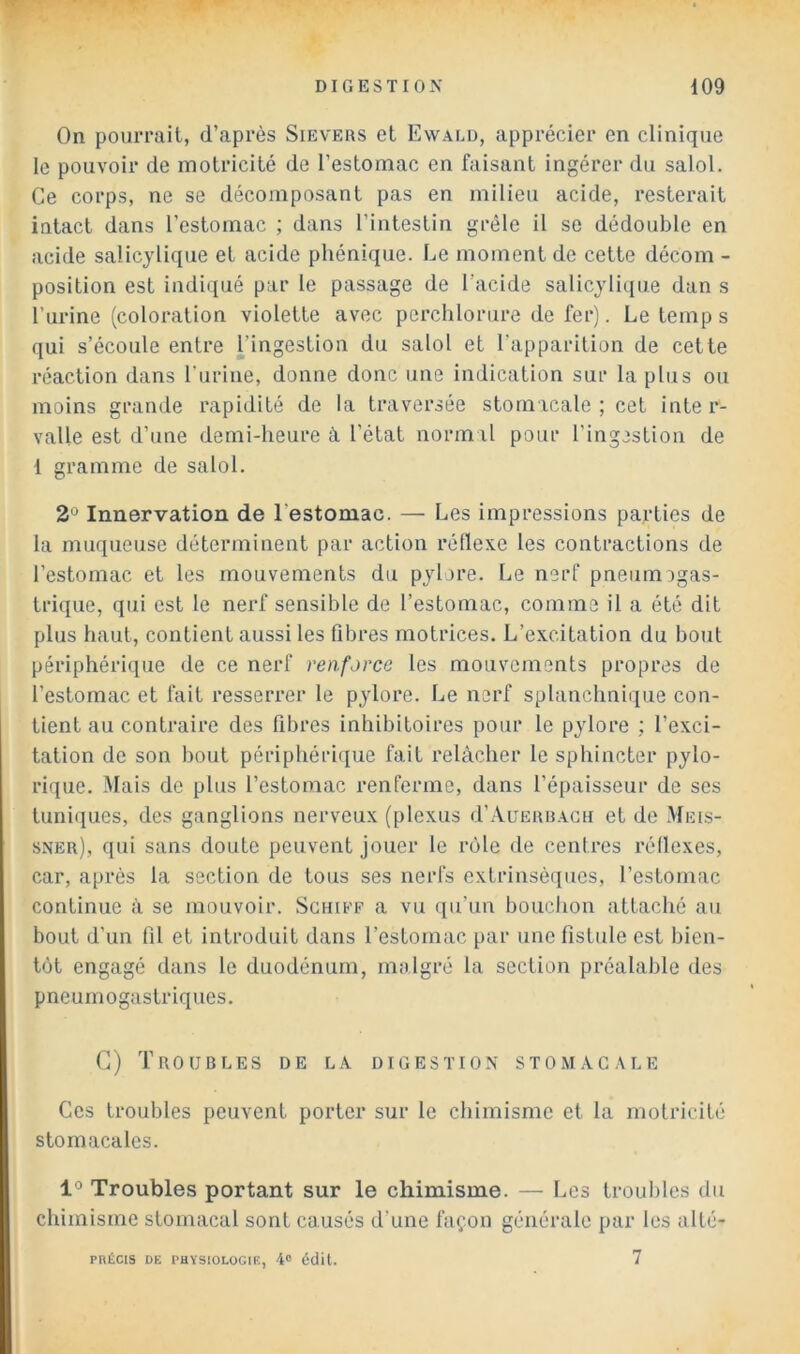 On pourrait, d’après Sievers et Ewalu, apprécier en clinique le pouvoir de motricité de l’estomac en faisant ingérer du salol. Ce corps, ne se décomposant pas en milieu acide, resterait intact dans l’estomac ; dans l’intestin grêle il se dédouble en acide salicylique et acide phénique. Le moment de cette décom - position est indiqué par le passage de l’acide salicylique dan s l’urine (coloration violette avec perchlorure de fer). Le temp s qui s’écoule entre l’ingestion du salol et l’apparition de cette réaction dans l’iirine, donne donc une indication sur la plus ou moins grande rapidité de la traversée stomacale ; cet inte r- valle est d’une demi-heure à l’état normal pour l’ingestion de 1 gramme de salol. 2° Innervation de l’estomac. — Les impressions parties de la muqueuse déterminent par action rétlexe les contractions de l’estomac et les mouvements du pylore. Le nerf pneumîgas- trique, qui est le nerf sensible de l’estomac, comme il a été dit plus haut, contient aussi les flbres motrices. L’excitation du bout périphérique de ce nerf renforce les mouvements propres de l’estomac et fait resserrer le pylore. Le nerf splanchnique con- tient au contraire des fibres inhibitoires pour le pylore ; l’exci- tation de son bout périphérique fait relâcher le sphincter pylo- rique. Mais de plus l’estomac renferme, dans l’épaisseur de ses tuniques, des ganglions nerveux (plexus d’AuERHACH et de Meis- sner), qui sans doute peuvent jouer le rôle de centres réflexes, car, après la section de tous ses nerfs extrinsèques, l’estomac continue à se mouvoir. Sghief a vu qu’un bouchon attaché au bout d’un fil et introduit dans l’estomac par une fistule est bien- tôt engagé dans le duodénum, malgré la section préalable des pneumogastriques. G) Troubles de la digestion stomacale Ces troubles peuvent porter sur le chimisme et la motricité stomacales. 1° Troubles portant sur le chimisme. — Les troubles du chimisme stomacal sont causés d’une façon générale par les alté- PRÉCIS DE PHYSIOLOGIE, 4' édit. 7