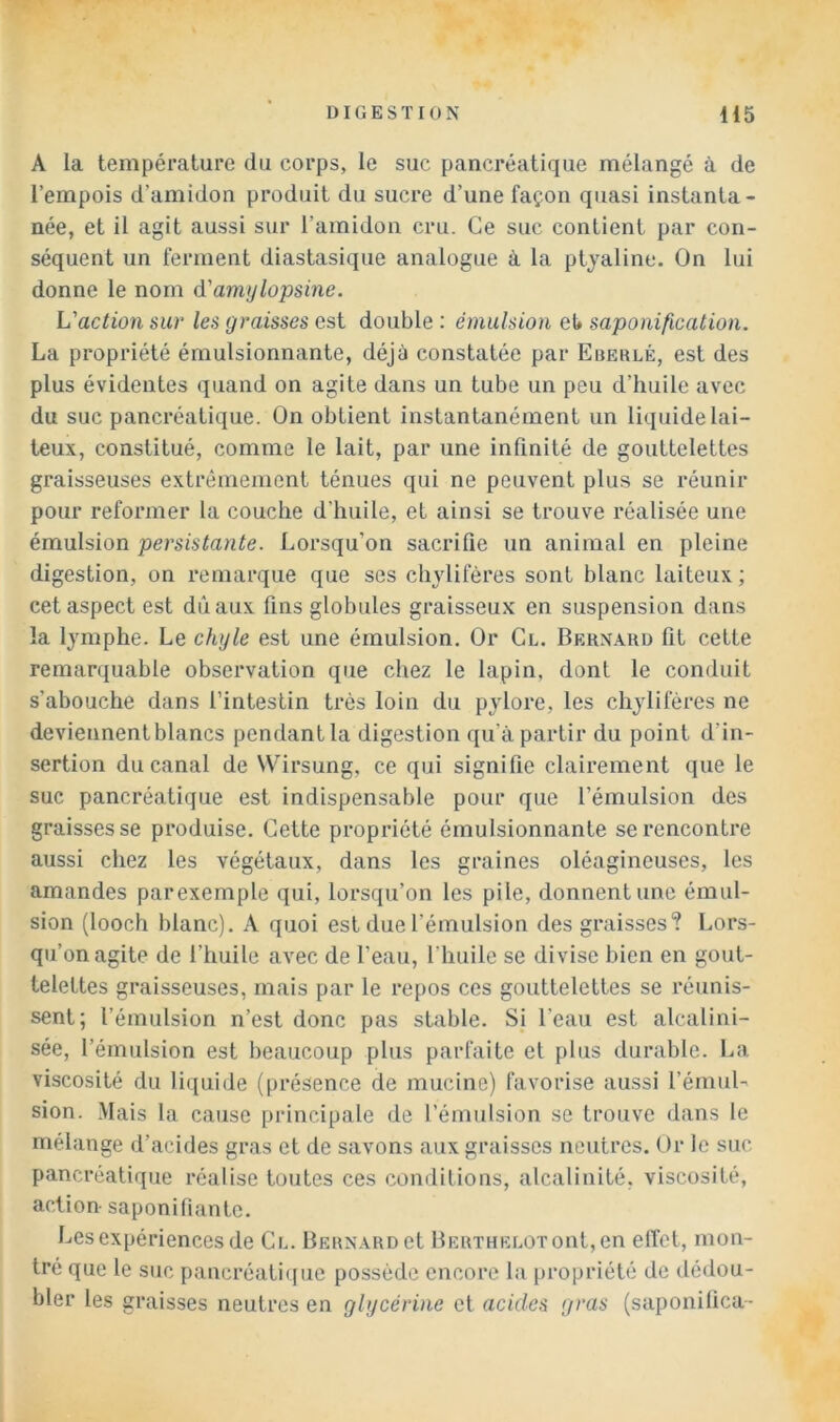 A la température du corps, le suc pancréatique mélangé à de l’empois d’amidon produit du sucre d’une façon quasi instanta- née, et il agit aussi sur l’amidon cru. Ce suc contient par con- séquent un ferment diastasique analogue à la ptyaline. On lui donne le nom d'amylopsine. L'action sur les graisses est double : émulsion eU saponification. La propriété émulsionnante, déjà constatée par Eberlé, est des plus évidentes quand on agite dans un tube un peu d’huile avec du suc pancréatique. On obtient instantanément un liquide lai- teux, constitué, comme le lait, par une infinité de gouttelettes graisseuses extrêmement ténues qui ne peuvent plus se réunir pour reformer la couche d’huile, et ainsi se trouve réalisée une émulsion persistante. Lorsqu’on sacrifie un animal en pleine digestion, on remarque que ses chylifères sont blanc laiteux ; cet aspect est dûaux fins globules graisseux en suspension dans la lymphe. Le chyle est une émulsion. Or Cl. Bernard fit cette remarquable observation que chez le lapin, dont le conduit s’abouche dans l’intestin très loin du pylore, les chylifères ne deviennent blancs pendant la digestion qu’à partir du point d’in- sertion du canal de Wirsung, ce qui signifie clairement que le suc pancréatique est indispensable pour que l’émulsion des graisses se produise. Cette propriété émulsionnante se rencontre aussi chez les végétaux, dans les graines oléagineuses, les amandes parexemple qui, lorsqu’on les pile, donnent une émul- sion (looch blanc). A quoi est due l’émulsion des graisses? Lors- qu’on agite de l’huile avec de l’eau, l’huile se divise bien en gout- telettes graisseuses, mais par le repos ces gouttelettes se réunis- sent; l’émulsion n’est donc pas stable. Sj l’eau est alcalini- sée, l’émulsion est beaucoup plus parfaite et plus durable. La viscosité du liquide (présence de mucine) favorise aussi l’émuL sion. Mais la cause principale de l’émulsion se trouve dans le mélange d’acides gras et de savons aux graisses neutres. Or le suc pancréatique réalise toutes ces conditions, alcalinité, viscosité, action- saponifiante. Les expériences de Cl. lÎERNARDet BERTUELOTont,en effet, mon- tré que le suc pancréati((ue possède encore la propriété de dédou- bler les graisses neutres en glycérine ci acides gras (saponilica-