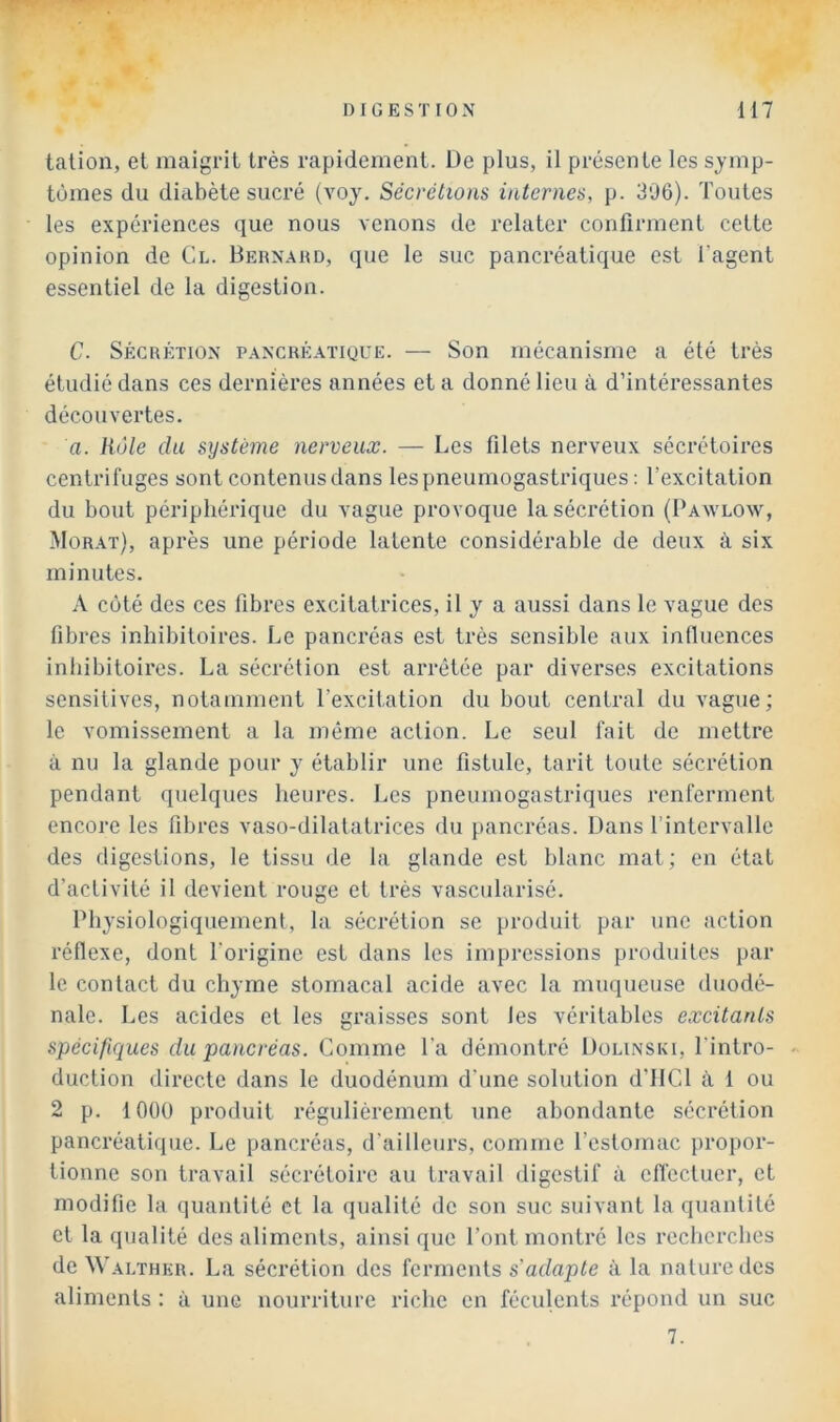 t<ation, et maigrit très rapidement. De plus, il présente les symp- tômes du diabète sucré (voy. Sécrétions internes, p. 306). Toutes les expériences que nous venons de relater confirment cette opinion de Cl. Bernaud, que le suc pancréatique est l’agent essentiel de la digestion. C. SÉCRÉTION PANCRÉATIQUE. — Son mécanisme a été très étudié dans ces dernières années et a donné lieu à d’intéressantes découvertes. fl. Rôle du système nerveux. — Les filets nerveux sécrétoires centrifuges sont contenus dans les pneumogastriques : l’excitation du bout périphérique du vague provoque la sécrétion (Bawlow, Morat), après une période latente considérable de deux à six minutes. A côté des ces fibres excitatrices, il y a aussi dans le vague des fibres inhibitoires. Le pancréas est très sensible aux inlluences inhibitoircs. La sécrétion est arrêtée par diverses excitations sensitives, notamment l’excitation du bout central du vague; le vomissement a la même action. Le seul fait de mettre à nu la glande pour y établir une fistule, tarit toute sécrétion pendant quelques heures. Les pneumogastriques renferment encore les fibres vaso-dilatatrices du pancréas. Dans l’intervalle des digestions, le tissu de la glande est blanc mal ; en état d’activité il devient rouge et très vascularisé. Physiologiquement, la sécrétion se produit par une action réflexe, dont l’origine est dans les impressions produilcs par le contact du chyme stomacal acide avec la muqueuse duodé- nale. Les acides et les graisses sont les véritables excitants spécifiques du pancréas. Comme Ta démontré Dolinski, l'intro- duction directe dans le duodénum d'une solution d’IICl à i ou 2 p. 1000 produit régulièrement une abondante sécrétion pancréatique. Le pancréas, d'ailleurs, comme l’estomac propor- tionne son travail sécrétoire au travail digestif à effectuer, et modifie la quantité et la qualité de son suc suivant la quantité et la qualité des aliments, ainsi que l’ont montré les recherches de Walthkr. La sécrétion des ferments s’adapte à la nature des aliments : à une nourriture riche en féculents répond un suc 7.