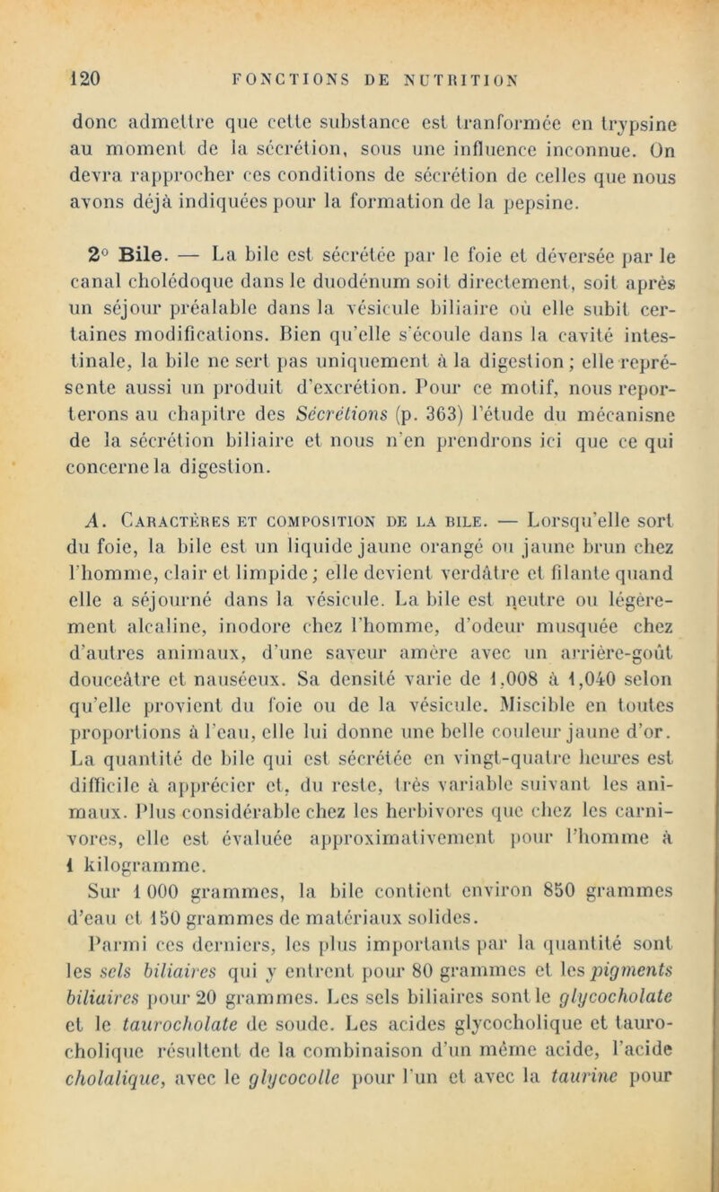 donc admellrc que celle substance est tranforniée en Irjpsine au moment de Ja sécrétion, sous une influence inconnue. On devra rapprocher ces conditions de sécrétion de celles que nous avons déjà indiquées pour la formation de la pepsine. 2° Bile. — La bile est sécrétée par le foie et déversée par le canal cholédoque dans le duodénum soit directement, soit après un séjour préalable dans la vésicule biliaire où elle subit cer- taines modifications. Bien qu’elle s'écoule dans la cavité intes- tinale, la bile ne sert pas uniquement à la digestion; elle repré- sente aussi un produit d’excrétion. Pour ce motif, nous repor- terons au chapitre des Sécrétions (p. 363) l’élude du mécanisne de la sécrétion biliaire et nous n’en prendrons ici que ce qui concerne la digestion. A. Caractères et composition de la iule. — Lorsqu’elle sort du foie, la bile est un liquide jaune orangé ou jaune brun chez l’homme, clair et limpide; elle devient verdâtre et filante quand elle a séjourné dans la vésicule. La bile est neutre ou légère- ment alcaline, inodore chez l’homme, d’odeur musquée chez d’autres animaux, d’une saveur amère avec uu arrière-goût douceâtre et nauséeux. Sa densité varie de 1,008 à 1,040 selon qu’elle provient du foie ou de la vésicule. Miscible en toutes proportions à l’eau, elle lui donne une belle couleur jaune d’or. La quantité de bile qui est sécrétée en vingt-quatre heures est difficile à apprécier et, du reste, très variable suivant les ani- maux. Plus considérable chez les herbivores que chez les carni- vores, elle est évaluée a})proxirnativemeut pour l’homme à 1 kilogramme. Sur 1 000 grammes, la bile contient environ 850 grammes d’eau et 150 grammes de matériaux solides. Parmi ces derniers, les plus importants par la (luantité sont les sels biliaires qui y entrent pour 80 grammes et \cs pigments biliaires poui‘20 grammes. Les sels biliaires sont le glycocholate et le taurocholate de soude. Les acides glycocholique et tauro- cholique résultent de la combinaison d’un même acide, l’acide c/iolaliquc, avec le glycocolle pour l'un et avec la taurine pour