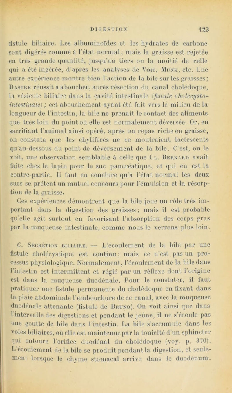 fistule biliaire. Les albuminoïdes et les hydrates de carbone sont digérés comme à l’état normal; mais la graisse est rejetée en très grande quantité, jusqu’au tiers ou la moitié de celle qui a été ingérée, d’après les analyses de Voit, Münk, etc. Une autre expérience montre bien l’action de la bile sur les graisses; Dastre réussit à aboucher, après résection du canal cholédoque, la vésicule biliaire dans la cavité intestinale (fislLile dtulécysto- intestimle) ; cet abouchement ayant été fait vers le milieu de la longueur de l’intestin, la bile ne prenait le contact des aliments que très loin du point où elle est normalement déversée. Or, en sacriliant l'animal ainsi opéré, après un repas riche en graisse, on constata que les chylifères ne se montraient lactescents qu’au-dessous du [)oint de déversement de la bile. C’est, on le voit, une observation semblable à celle que Cl. IIernahd avait faite chez le lapin pour le suc pancréatique, et ([ui en est la contre-partie. Il faut en conclure qu’à l’état normal les deux sucs se prêtent un mutuel concours [)Our l'émulsion et la résorp- tion de la graisse. Ces expériences démontrent que la bile joue un rôle très im- portant dans la digestion des graisses; mais il est probable qu’elle agit surtout en favorisant l’absorption des corps gras par la muqueuse intestinale, comme nous le verrons plus loin. C. Sécrétion hihaire. — L’écoulement de la bile par une fistule cholécystique est continu; mais ce n’est pas un pro- cessus physiologique. Normalement, l’écoulement de la bile dans l’intestin est intermittent et réglé par un réflexe dont l’origine est dans la muqueuse duodénale. Pour le constater, il faut pratiquer une fistule permanente du cholédoque en fixant dans la plaie abdominale rembouchure de ce canal, avec la muqueuse duodénale attenante (fistule de Bruno). On A’oit ainsi que dans l’intervalle des digestions et pendant le jeûne, il ne s’écoule pas une goutte de bile dans l’intestin. La bile s’accumule dans les voies biliaires, où elle est maintenue par la tonicité d’un sphincter qui entoure l’orifice duodénal du cholédoque (voy. p. 370). L écoulement de la bile se produit [lendantla digestion, et seule- ment lorsque le chyme stomacal arrive dans le duodénum.