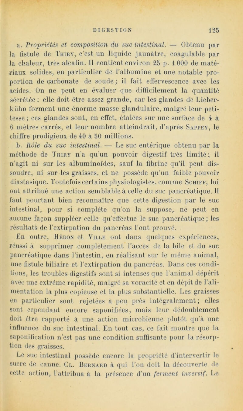 a. Propriétés et composition du suc intestinal. — Obtenu par la fistule de Thiry, c’est un liquide jaunâtre, coagulable par la chaleur, très alcalin. 11 contient environ 25 p. 1 000 de maté- riaux solides, en particulier de l’albumine et une notable pro- portion de carbonate de soude ; il fait effervescence avec les acides. On ne peut en évaluer que didicilement la quantité sécrétée ; elle doit être assez grande, car les glandes de Lieber- kiibn forment une énorme masse glandulaire, malgré leur peti- tesse ; ces glandes sont, en effet, étalées sur une surface de 4 à 6 mètres carrés, et leur nombre atteindrait, d’après Sappey, le chiffre prodigieux de 40 à 50 millions. b. Rôle du suc intestinal. — Le suc entérique obtenu par la méthode de Thiry n’a qu’un pouvoir digestif très limité; il n’agit ni sur les albuminoïdes, sauf la fibrine qu’il peut dis- soudre, ni sur les graisses, et ne possède qu’un faible pouvoir diastasique. Toutefois certains physiologistes, comme Schiff, lui ont attribué une action semblable à celle du suc pancréatique. 11 faut pourtant bien reconnaître que cette digestion par le suc intestinal, pour si complète qu’on la suppose, ne peut en aucune façon suppléer celle qu’etïectue le suc pancréatique ; les résultats de l’extirpation du pancréas l’ont prouvé. En outre, IIédün et Ville ont dans quelques expériences, réussi à supprimer complètement l’accès de la bile et du suc pancréatique dans l’intestin, en réalisant sur le même animal, une fistule biliaire et l’extirpation du pancréas. Dans ces condi- tions, les troubles digestifs sont si intenses que l’animal dépérit avec une extrême rapidité, malgré sa voracité et en dépit de l’ali- mentation la plus copieuse et la plus substantielle. Les graisses en particulier sont rejetées à peu prés intégralement ; elles sont cependant encore saponifiées, mais leur dédoublement doit être rapj)orté à une action microbienne plutôt qu’à une influence du suc intestinal. En tout cas, ce fait montre que la saponification n’est pas une condition suffisante pour la résoiq)- tion des graisses. Le suc intestinal possède encore la projtriélé d’intervertir le sucre de canne. Cl. Bernard à qui l’on doit la découverte «te cette action, l’attribua à la présence d’un ferment inversif. Le