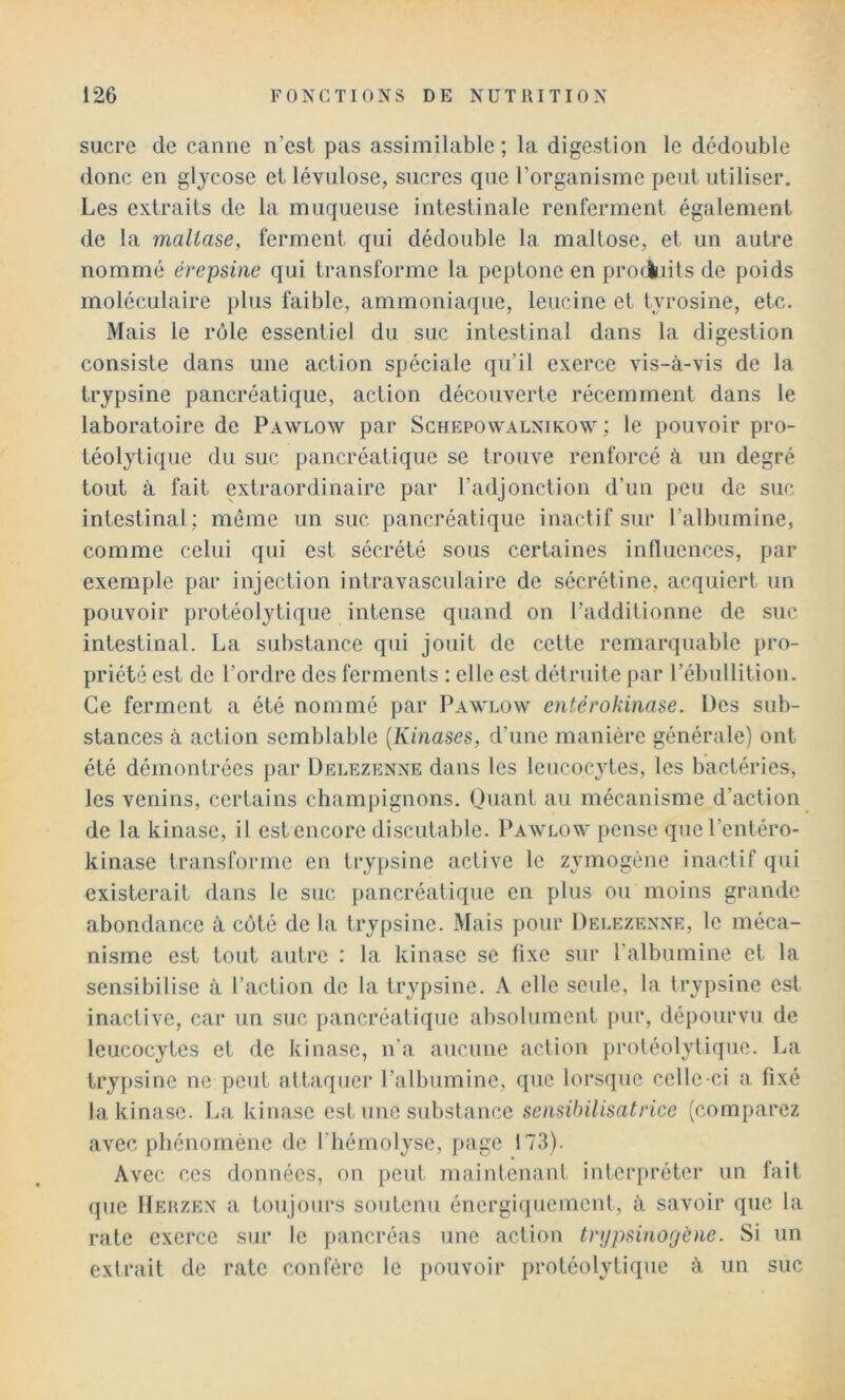 sucre de canne n’est pas assimilable; la digestion le dédouble donc en gljcose et lévulose, sucres que l’organisme peut utiliser. Les extraits de la muqueuse intestinale renferment également de la mallase, ferment qui dédouble la malLose, et un autre nommé érepsitie qui transforme la peptone en pro(iuits de poids moléculaire plus faible, ammoniaque, lencine et tyrosine, etc. Mais le rôle essentiel du suc intestinal dans la digestion consiste dans une action spéciale qu’il exerce vis-à-vis de la trypsine pancréatique, action découverte récemment dans le laboratoire de Pawlow par Schepowalnikow ; le pouvoir pro- téolytique du suc pancréatique se trouve renforcé à un degré tout à fait extraordinaire par l’adjonction d’un peu de suc intestinal; même un suc pancréatique inactif sur l’albumine, comme celui qui est sécrété sous certaines influences, par exemple par injection intravasculaire de sécrétine, acquiert un pouvoir protéolytique intense quand on l’additionne de suc intestinal. La substance qui jouit de cette remarquable pro- priété est de l’ordre des ferments : elle est détruite par l’ébullition. Ce ferment a été nommé par Pawlow entérokinase. Ües sub- stances à action semblable [Kinases, d’une manière générale) ont été démontrées par Delezenxe dans les leucocytes, les bactéries, les venins, certains champignons. Quant au mécanisme d’action de la kinase, il est encore discutable. Pawlow pense qnel’entéro- kinase transforme en trypsine active le zymogène inactif qui existerait dans le suc pancréatique en plus ou moins grande abondance à coté de la trypsine. Mais pour Delezenne, le méca- nisme est tout autre : la kinase se fixe sur l’albnmine et la sensibilise à l’action de la trypsine. A elle seule, la trypsine est inactive, car un suc ]>ancréatique absolument j)ur, dépourvu de leucocytes et de kinase, n’a aucune action ])rotéolytiqne. La try[)sine ne peut attaquer l’albumine, que lorsque celle-ci a, fixé la kinase. La kinase est une substance sensibilisatrice (comparez avec phénomène de fliémolyse, i>age 173). Avec ces données, on peut maintenant interpréter un fait que Heuzex a toujours soutenu énergiquement, à savoir que la rate exerce sur le pancréas une action tnjpsino'jène. Si un extrait de rate confère le pouvoir protéolytique à un suc