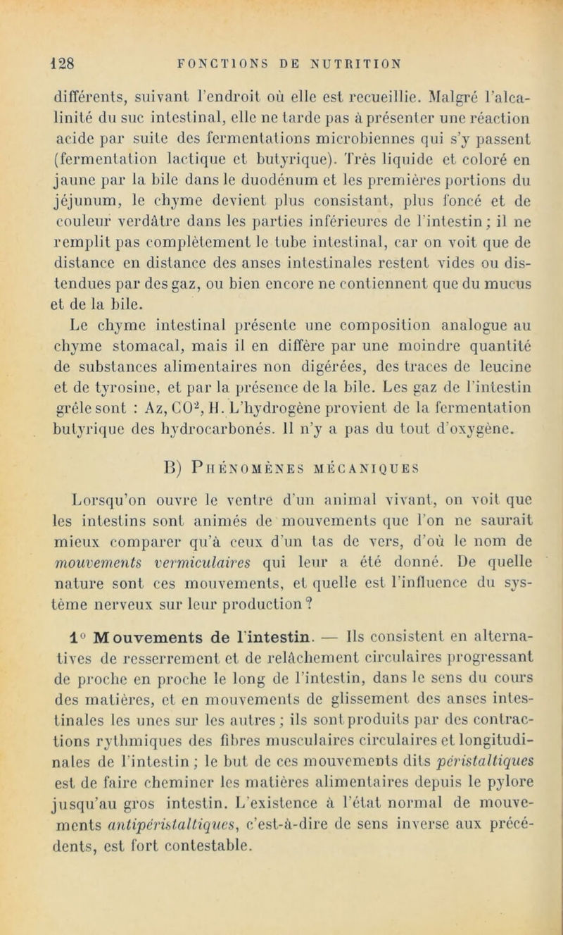 différents, suivant l’endroit où elle est recueillie. Malgré l’alca- linité du suc intestinal, elle ne larde pas à présenter une réaction acide par suite des fermentations microbiennes qui s’y passent (fermentation lactique et butyrique). Très liquide et coloré en jaune par la bile dans le duodénum et les premières portions du jéjunum, le cbjme devient plus consistant, plus foncé et de couleur verdâtre dans les }>arties inférieures de l’intestin; il ne remplit pas complètement le tube intestinal, car on voit que de distance en distance des anses intestinales restent vides ou dis- tendues par des gaz, ou bien encore ne contiennent que du mucus et de la bile. Le chyme intestinal présente une composition analogue au chyme stomacal, mais il en diffère par une moindre quantité de substances alimentaires non digérées, des traces de leucine et de tyrosine, et par la présence de la bile. Les gaz de l’intestin grêle sont : Az, CO-^, 11. L’hydrogène provient de la fermentation butyrique des hydrocarbonés. 11 n’y a pas du tout d’oxygène. B) Phénomènes mécaniques Lorsqu’on ouvre le ventre d’un animal vivant, on voit que les intestins sont animés de mouvements que l’on ne saurait mieux comparer qu’à ceux d'un tas de vers, d’où le nom de mouvements vermiculaires qui leur a été donné. De quelle nature sont ces mouvements, et quelle est l’inllucnce du sys- tème nerveux sur leur production ? 1° Mouvements de l'intestin. — Ils consistent en alterna- tives de resserrement et de relâchement circulaires })rogressant de proche en proche le long de l’intestin, dans le sens du cours des matières, et en mouvements de glissement des anses intes- tinales les unes sur les autres ; ils sont produits par des contrac- tions rythmiques des fibres musculaires circulaires et longitudi- nales de l’intestin ; le but de ces mouvements dits péristaltiques est de faire cheminer les matières alimentaires depuis le pylore jusqu’au gros intestin. L’existence à l’état normal de mouve- ments antipéristaltiques, c’est-à-dire de sens inverse aux précé- dents, est fort contestable.