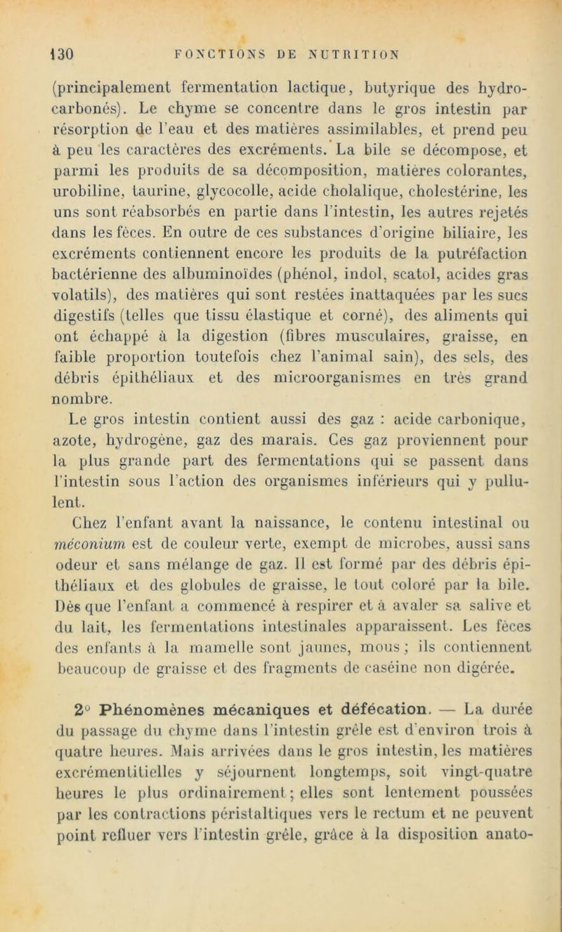 (principalement fermentation lactique, butyrique des hydro- carbonés). Le chyme se concentre dans le gros intestin par résorption de l’eau et des matières assimilables, et prend peu à peu les caractères des excréments. La bile se décompose, et parmi les produits de sa décomposition, matières colorantes, urobiline, taurine, glycocolle, acide cliolalique, cholestérine, les uns sont réabsorbés en partie dans l’intestin, les autres rejetés dans les fèces. En outre de ces substances d’origine biliaire, les excréments contiennent encore les produits de la putréfaction bactérienne des albuminoïdes (phénol, indol, scatol, acides gras volatils), des matières qui sont restées inattaquées par les sucs digestifs (telles que tissu élastique et corné), des aliments qui ont échappé à la digestion (fibres musculaires, graisse, en faible proportion toutefois chez l’animal sain), des sels, des débris épithéliaux et des microorganismes en très grand nombre. Le gros intestin contient aussi des gaz : acide carbonique, azote, hydrogène, gaz des marais. Ces gaz proviennent pour la plus grande part des fermentations qui se passent dans l’intestin sous l’action des organismes inférieurs qui y pullu- lent. Chez l’enfant avant la naissance, le contenu intestinal ou méconium est de couleur verte, exempt de microbes, aussi sans odeur et sans mélange de gaz. 11 est formé par des débris épi- théliaux et des globules de graisse, le tout coloré par la bile. Dès que l’enfant a commencé à respirer et à avaler sa salive et du lait, les fermentations intestinales apparaissent. Les fèces des enfants à la mamelle sont jaunes, mous; ils contiennent beaucoup de graisse et des fragments de caséine non digérée. 2° Phénomènes mécaniques et défécation. — La durée du passage du chyme dans l’intestin grêle est d'environ trois à quatre heures. Mais arrivées dans le gros intestin, les matières excrémentitielles y séjournent longtemps, soit vingt-quatre heures le plus ordinairement ; elles sont lentement poussées par les contractions péristaltiques vers le rectum et ne peuvent point refluer vers l’intestin grêle, grâce à la disposition anato-