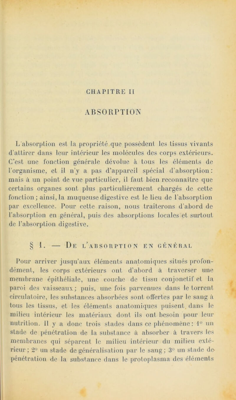 CHAPITRE II AnSORPïION L absorption est la propriété que possèdent les tissus vivants d'attirer dans leur intérieur les molécules des corps extérieurs. C’est une fonction générale dévolue à tous les éléments de l’organisme, et il n’y a [>as d’appareil spécial d’absorption: mais à un point de vue particulier, il faut bien reconnaître que certains organes sont plus particuliérement chargés de cette fonction; ainsi, la muqueuse digestive est le lieu de l’absorption par excellence. Pour cette raison, nous traiterons d'abord de l’absorption en général, puis des absorptions locales et surtout de l’absorption digestive. § 1. — De i/absouption en généhal Pour arriver jusqu’aux éléments anatomiques situés profon- dément, les corps extérieurs ont d’abord à traverser une membrane épithéliale, une couche de tissu conjonctif et la paroi dos vaisseaux; puis, une fois parvenues dans le toi-rent circulatoire, les substances absorbées sont offertes par le sang à tous les tissus, et les éléments anatomiques [misent, dans le milieu intérieur les rnatéia'aux dont ils ont besoin pour leur nutrition. 11 y a donc trois stades dans ce [)hénomène : I*^ un stade de pénétration de la substance à absorber à travers les membranes qui séparent le milieu intérieur du milieu exté- rieur; 2'^ un stade de généralisation [)ar le sang; 3° un stade de- pénétration de la sidîslance dans le protoplasma des éléments