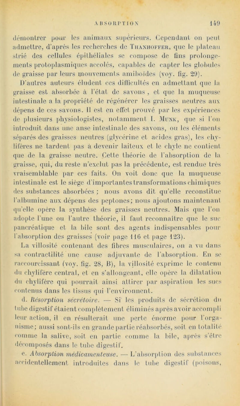 AliSUUl'TIO.N 140 (ItOnonircr pour les animaux su()érioiirs. Cepcndaiil on |)cn( admettre, d’après les rerherclies de Thamtoffeu, que le i)lateao strié des cellules épitheliales se compose de fins pia)longe- ments protoj)lasrniqnes accolés, ca|)ahles de ca|jter les glohules de graisse par leurs mouvements amihoïdes (voy. fig. 29). D’antres auteurs éludent ces dilliciillés en admettant que la graisse est absorbée à l’état de savons , et que la muqueuse intestinale a la propriété de régénérer les graisses neutres aux dé[)ens de ces savons. Il est en etï'et [u’ouvé par les ex[)érienccs de plusieurs [»hysiologistes, notamment l. 4Iunk, que si l'on introduit dans une anse intestinale des savons, ou les éléments séparés des graisses neutres (glycérine et acides gras), les eby- üières ne tardent pas à devenir laiteux cl le (diyle ne contient que de la graisse neutre. Celle théorie de l’absorption de la graisse, qui, du reste n’exclut ]>as la précédente, est rendue très vraisemblable par ces laits. On voit donc que la muqueuse intestinale est le siège d'importantes transformations ebimiques des substances absorbées ; nous avons dit qu’elle reconstitue l’albumine aux dépens des pcptoncs; nous ajoutons maintenant qu’elle opère la synthèse des graisses neutres. Mais que l’on adopte l’une ou l’autre théorie, il faut reconnaître que le suc pancréatique et la bile sont des agents indis])cnsablcs pour l'absorption des graisses (voir page 116 et page 123). La villosité contcnanl des fibres musculaires, on a vu dans sa contractilité une cause adjuvante fie l’absorption. En se |•accnurcissant Ivoy. fig. 28, B), la. vjibisilé exprime le contenu fin chylifère central, et en s’allongeant, elle ojière la dilatation «lu chylifère qui pourrait ainsi attirer par as|iiralion les sucs cffulenus dans les tissus qui l’environnent. fl. Résorption sécrétoire. — Si les produits de sécrétion du I nbc digestif étaient complètement éliminés après avoir acct)m]di leur action, il en résulterait une perle ém)rme pour l’orga- nisme; aussi sont-ils en grande partie réabsorbés, soit en totalité comme la salive, sf»il en [farlie comme la bile, a|)rès s’étre dfîcomposés dans le tube digestif. e. Absorption médicamenteuse. — l/absf)rplif)n des substances acciflcntellement introduites dans le tube digestif (poisons,