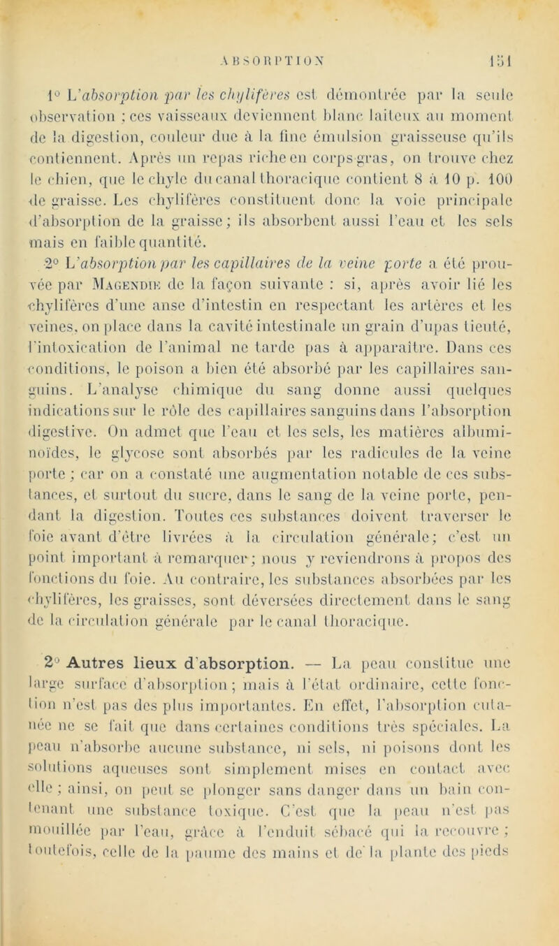 ['^ Uabsorption-par les chylifères csl fléinonlréc pnr la seiilft ohscrvalion ; ces vaisseaux dcviemiciil hianc. laileiix au moniciil (le la digestion, coideui* duc à la line éinidsion graisseuse qu’ils ennlicnnenl. Après un repas ri(dieen corpsgras, on li'ouvc (dicz le (diicn, que le clijlc du canal Ihoraciqiic conlicnl 8 à, 10 p. 100 de graisse. Les clijlilercs cousliliienl donc la voie principale d’absorption de la graisse; ils absorbent aussi l’eau et les sels mais en faible quanlilé. 2° L’absorption par les capillaires de la veine forte a été prou- vée par Ma(;exdik de la façon suivante : si, après avoir lié les chylifères d’une anse d’intestin en respectant les artères et les veines, on place dans la cavité intestinale un grain d’upas tieuté, l'intoxication de l’animal ne tarde pas à aj)paraîtrc. Dans ces conditions, le poison a bien été absorbé par les capillaires san- guins. L’analyse (diimiquc du sang donne aussi quelques indications sur le rôle des capillaires sanguins dans l’absorption digestive. On admet que l’eau et les sels, les matières albumi- noïdes, le giycosc sont absorbés par les radicules de la veine porte ; car on a constaté une augmentation notable de ces subs- tances, et surtout du sucre, dans le sang de la veine porte, pen- dant la digestion. Toides ces substances doivent traverser le foie avant d'ètrc livrées à la circulation générale; c’est un point important à rcmai’qucr; nous y reviendrons à jtropos des fonctions du foie. Au contraire, les substances absorbées par les < bylifércs, les graisses, sont déversées directement dans le sang de la circulatio]! générale par le canal tlioracicpie. 2'^ Autres lieux d'absorption. — lui peau constitue une large surface d'absorption; mais ù l’état ordinaire, cette fonc- lion n’est pas des plus importantes. En effet, l’absorption i-uta- uec ne se fait que dans certaines conditions très spéciales. La l>cau n’absorbe aucune substance, ni sels, ni poisons dont les solutions aqueuses sont sijuplement mises en contact avec. <‘lle ; ainsi, on peut se plonger sans danger dans un bain con- leuant une substance toxique. C est que la peau n'est pas mouillée i>ar l’eau, grâce à l'enduit sébacé cpii la l■ccouvre ; toutefois, celle de la paume des mains et de'la plante des [ueds