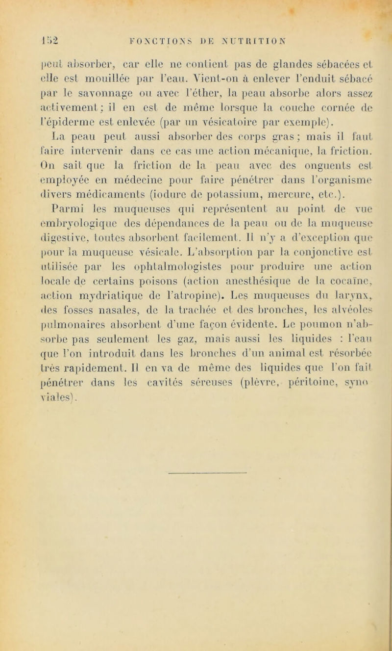 Foxcxroxs DK XUTllfTION 1:>2 |)eiil absorber, car elle ne conlienl })as de glandes sébacées et elle est mnnillée j)ar l’eau. A'ienl-nn à enlever l’enduit, sébacé [)ar le savonnage ou avec l’éllier, la peau absorbe alors assez activement; il en est de même lorsque la couche cornée de l’épiderme est enlevée (par un vésicatoire par excmj)le). La peau peut aussi absorber des corps gras; mais il faut l'aire intervenir dans ce <‘as une action mécanique, la. friction. On sait que la friction de la })cau avec des onguents est employée en médecine pour faire pénétrci* dans l’oi'ganisme divers médicaments (iodurc de potassium, mercure, etc.). Parmi les muqueuses qui rei)réscntcnt au poinl. de vue embryologique des dépendances de la peau on de la muqueuse digcsiive, toutes absorbent facilement. 11 n’y a d’exception que pour la muqueuse vésicale. L’absorption par la conjonc.tivc est utilisée par les ophtalmologistes [tour produire une action locale de certains poisons (action anesthésique de la cocaïne, action mydriatique de l’atropine). Les muqueuses du larynx, des fosses nasales, de la ti’achée et des bronches, les alvéoles pidmonaires absorbent d’une façon évidente. Le i)Oumon n’ab- sorbe pas seulement les gaz, mais aussi les liquides : l'eau que l’on introduit dans les bronches d’un animal est résorbée très ra])idement. Il en va de même des liquides que l'on fait pénétrer dans les cavités séreuses (plèvre, péritoine, sym» vialesL